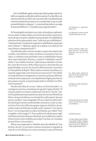 06_EllaShohat.qxd        12/8/08      10:17 AM     Page 132




                  Este é o trabalhador simples,natural,capaz de fazer qualquer tipo de tra-
             balho,sem vergonha,sem filosofia e também sem poesia.E o senhor Marx está,
             obviamente,fora dos seus bolsos e das suas mentes.Não estou defendendo que
             o elemento iemenita deva permanecer no seu estado atual,ou seja,na condi-
             ção atual de barbárie e selvageria [...] o iemenita de hoje ainda vive no estágio
             de atraso dos fellahins34 [...] eles podem tomar o lugar dos árabes35.              [34] Camponeses ou agricultores
                                                                                                 árabes.(N.T.)

             Os historiógrafos reciclaram esses mitos colonialistas e aplicaram-                 [35] Apud Meir, O movimento sionista
                                                                                                 e os judeus do Iêmen,op.cit.,p.48.
         nos aos árabes e judeus árabes como forma de justificar o posiciona-
         mento de classe ao qual os sefarditas eram projetados.Os trabalhadores
         iemenitas foram apresentados como “nada mais que trabalhadores”,
         “matéria primeva” socialmente,enquanto os trabalhadores asquenazes
         eram “criativos” e “idealistas, capazes de se dedicar a um ideal, de criar
         novas formas e conteúdos de vida”36.                                                    [36] Ver Zerubavel, Yaakov. Alei-
                                                                                                 Khaim. Tel Aviv: Y. L. Peretz Library
             Considerados,pelos sionistas europeus,capazes de competir com                       Publication, 1960, pp. 326-7 (em
         os árabes,mas refratários a ideais socialistas e nacionalistas mais ele-                hebraico).
         vados, os sefarditas eram percebidos como os trabalhadores braçais
         ideais para importação. Portanto, a noção de “trabalhador natural”
         aliada a “necessidades mínimas” explorada por indivíduos renoma-
         dos como Ben Gurion e Arthur Rupin passou a desempenhar um
         papel ideológico crucial, um conceito subliminarmente associado à
         cor.Nas palavras de Rupin:“Neles [judeus iemenitas] reconhece-se o
         toque do sangue árabe,e eles têm uma cor muito escura”37.Os sefardi-                    [37] Rupin, Arthur. Capítulos da
                                                                                                 minha vida. Tel Aviv: Am Oved, 1968,
         tas ainda ofereciam a vantagem de ser otomanos,portanto,diferente-                      parte 2,p.27 (em hebraico).
         mente de muitos asquenazes,sem impedimentos legais para entrar no
         país, graças, em parte, à representação judaica (sefardita) no Parla-
         mento otomano38.                                                                        [38] Rabinoitz, Yaakov. Hapoel Hat-
                                                                                                 zair, 6/07/1910.
             Atraídos pela idéia de recrutar “judeus em forma de árabes”, os
         estrategistas sionistas concordaram em agir pela “opção sefardita”.O
         interesse político-econômico evidente por trás desse “retorno” sele-
         tivo fica perfeitamente perceptível nas cartas do emissário Yavne’eli,do
         Iêmen,nas quais ele afirma a sua intenção de escolher apenas “pessoas
         jovens e saudáveis” para a imigração39.Os seus relatórios sobre a mão-                  [39] Yavne’eli, Shmuel. Uma jornada
                                                                                                 ao Iêmen. Tel Aviv: Ayanot, 1963, p.
         de-obra braçal iemenita contêm detalhes meticulosos sobre as carac-                     106 (em hebraico).
         terísticas físicas dos diferentes grupos regionais do Iêmen, descre-
         vendo os judeus de Dal’a,por exemplo,como “saudáveis” com “pernas
         fortes”, em contraposição aos judeus de Ka’ataba, que tinham “faces
         enrugadas e mãos magras”40. Essas políticas de seleção quase eugê-                      [40]Ibidem,pp.83-90.
         nica foram recorrentes durante a década de 1950 no Marrocos,onde os
         homens jovens eram escolhidos para a aliya41 com base nos resultados                    [41] Aliya ou aliyah, termo em hebrai-
                                                                                                 co que significa “subida”: a imigração
         de testes físicos e de resistência.                                                     ou ida de todos os judeus para Israel (o
             Muitas vezes enganando os sefarditas acerca da realidade da “terra                  oposto de yerida, ou “descida” ou
                                                                                                 “saída” de judeus de Israel).(N.T.)
         do leite e do mel”, os emissários sionistas articularam a imigração de
         mais de 10 mil sefarditas (na maioria iemenitas) antes da Primeira

     132 OS SEFARDITAS EM ISRAEL ❙❙ Ella Shohat
 