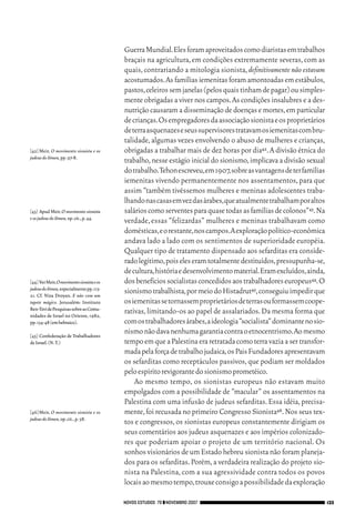 06_EllaShohat.qxd           12/8/08          10:17 AM     Page 133




                                                        Guerra Mundial.Eles foram aproveitados como diaristas em trabalhos
                                                        braçais na agricultura, em condições extremamente severas, com as
                                                        quais, contrariando a mitologia sionista, definitivamente não estavam
                                                        acostumados.As famílias iemenitas foram amontoadas em estábulos,
                                                        pastos,celeiros sem janelas (pelos quais tinham de pagar) ou simples-
                                                        mente obrigadas a viver nos campos. As condições insalubres e a des-
                                                        nutrição causaram a disseminação de doenças e mortes, em particular
                                                        de crianças.Os empregadores da associação sionista e os proprietários
                                                        de terra asquenazes e seus supervisores tratavam os iemenitas com bru-
                                                        talidade, algumas vezes envolvendo o abuso de mulheres e crianças,
        [42] Meir, O movimento sionista e os            obrigadas a trabalhar mais de dez horas por dia42. A divisão étnica do
        judeus do Iêmen, pp.97-8.
                                                        trabalho, nesse estágio inicial do sionismo, implicava a divisão sexual
                                                        do trabalho.Tehon escreveu,em 1907,sobre as vantagens de ter famílias
                                                        iemenitas vivendo permanentemente nos assentamentos, para que
                                                        assim “também tivéssemos mulheres e meninas adolescentes traba-
                                                        lhando nas casas em vez das árabes,que atualmente trabalham por altos
        [43] Apud Meir, O movimento sionista            salários como serventes para quase todas as famílias de colonos”43.Na
        e os judeus do Iêmen, op.cit.,p.44.
                                                        verdade, essas “felizardas” mulheres e meninas trabalhavam como
                                                        domésticas,e o restante,nos campos.A exploração político-econômica
                                                        andava lado a lado com os sentimentos de superioridade européia.
                                                        Qualquer tipo de tratamento dispensado aos sefarditas era conside-
                                                        rado legítimo,pois eles eram totalmente destituídos,pressupunha-se,
                                                        de cultura,história e desenvolvimento material.Eram excluídos,ainda,
        [44] Ver Meir,O movimento sionista e os         dos benefícios socialistas concedidos aos trabalhadores europeus44.O
        judeus do Iêmen, especialmente pp.113-
        21. Cf. Niza Droyan. E não com um
                                                        sionismo trabalhista,por meio do Histadrut45,conseguiu impedir que
        tapete mágico. Jerusalém: Instituto             os iemenitas se tornassem proprietários de terras ou formassem coope-
        Ben-Tzvi de Pesquisas sobre as Comu-
        nidades de Israel no Oriente, 1982,
                                                        rativas, limitando-os ao papel de assalariados. Da mesma forma que
        pp.134-48 (em hebraico).                        com os trabalhadores árabes,a ideologia “socialista” dominante no sio-
        [45] Confederação de Trabalhadores
                                                        nismo não dava nenhuma garantia contra o etnocentrismo.Ao mesmo
        de Israel.(N.T.)                                tempo em que a Palestina era retratada como terra vazia a ser transfor-
                                                        mada pela força de trabalho judaica,os Pais Fundadores apresentavam
                                                        os sefarditas como receptáculos passivos, que podiam ser moldados
                                                        pelo espírito revigorante do sionismo prometéico.
                                                            Ao mesmo tempo, os sionistas europeus não estavam muito
                                                        empolgados com a possibilidade de “macular” os assentamentos na
                                                        Palestina com uma infusão de judeus sefarditas. Essa idéia, precisa-
        [46] Meir, O movimento sionista e os            mente, foi recusada no primeiro Congresso Sionista46. Nos seus tex-
        judeus do Iêmen, op.cit.,p.58.
                                                        tos e congressos, os sionistas europeus constantemente dirigiam os
                                                        seus comentários aos judeus asquenazes e aos impérios colonizado-
                                                        res que poderiam apoiar o projeto de um território nacional. Os
                                                        sonhos visionários de um Estado hebreu sionista não foram planeja-
                                                        dos para os sefarditas. Porém, a verdadeira realização do projeto sio-
                                                        nista na Palestina, com a sua agressividade contra todos os povos
                                                        locais ao mesmo tempo,trouxe consigo a possibilidade da exploração

                                                    NOVOS ESTUDOS 79 ❙❙ NOVEMBRO 2007                                             133
 