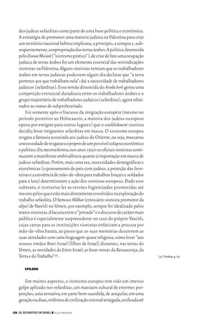 06_EllaShohat.qxd        12/8/08      10:17 AM    Page 134




         dos judeus sefarditas como parte de uma base política e econômica.
         A estratégia de promover uma maioria judaica na Palestina para criar
         um território nacional hebreu implicava,a princípio,a compra e,sub-
         seqüentemente,a expropriação das terras árabes.A política,favorecida
         pelo Zionut Ma’asit (“sionismo prático”),de criar de fato uma ocupação
         judaica de terras árabes foi um elemento essencial das reivindicações
         sionistas na Palestina.Alguns sionistas temiam que os trabalhadores
         árabes em terras judaicas pudessem algum dia declarar que “a terra
         pertence aos que trabalham nela”: daí a necessidade de trabalhadores
         judaicos (sefarditas). Essa versão distorcida do Avoda Ivrit gerou uma
         competição estrutural duradoura entre os trabalhadores árabes e o
         grupo majoritário de trabalhadores judaicos (sefarditas),agora rebai-
         xados ao status de subproletariado.
             Foi somente após o fracasso da imigração européia (mesmo no
         período posterior ao Holocausto, a maioria dos judeus europeus
         optou por emigrar para outros lugares) que o establishment sionista
         decidiu levar imigrantes sefarditas em massa. O sionismo europeu
         resgata a fantasia associada aos judeus do Oriente, ou seja, mascarou
         a necessidade de resgatar a si própriode um possível colapso econômico
         e político.Da mesma forma,nos anos 1950 os oficiais sionistas conti-
         nuaram a manifestar ambivalência quanto à importação em massa de
         judeus sefarditas.Porém,mais uma vez,necessidades demográficas e
         econômicas (o povoamento do país com judeus, a proteção das fron-
         teiras e a existência de mão-de-obra para trabalhos braçais e soldados
         para a luta) determinaram a ação dos sionistas europeus. Dado esse
         subtexto, é instrutivo ler as versões higienizadas promovidas até
         mesmo pelos que estão mais diretamente envolvidos na exploração do
         trabalho sefardita. O famoso Shlihut (emissário sionista promotor da
         aliya) de Yave’eli no Iêmen, por exemplo, sempre foi idealizado pelos
         textos sionistas.A lacuna entre o “privado” e o discurso de caráter mais
         público é especialmente surpreendente no caso do próprio Yave’eli,
         cujas cartas para as instituições sionistas enfatizam a procura por
         mão-de-obra barata, ao passo que as suas memórias descrevem as
         suas atividades com uma linguagem quase religiosa, como levar “aos
         nossos irmãos Bnei-Israel [filhos de Israel] distantes, nas terras do
         Iêmen, as novidades da Eretz Israel, as boas-novas da Renascença, da
         Terra e do Trabalho”47.                                                    [47] Ibidem,p.65.


             EPÍLOGO


            Em muitos aspectos, o sionismo europeu tem sido um imenso
         golpe aplicado nos sefarditas, um massacre cultural de enormes pro-
         porções, uma tentativa, em parte bem-sucedida, de aniquilar, em uma
         geração ou duas,milênios de civilização oriental arraigada,unificada até

     134 OS SEFARDITAS EM ISRAEL ❙❙ Ella Shohat
 