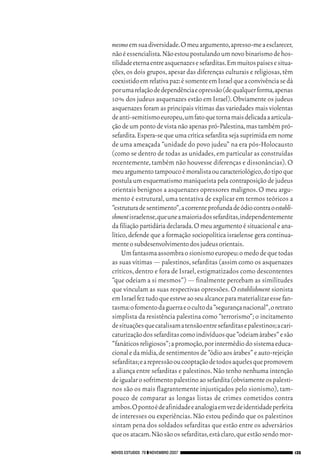 06_EllaShohat.qxd   12/8/08   10:17 AM     Page 135




                                         mesmo em sua diversidade.O meu argumento,apresso-me a esclarecer,
                                         não é essencialista.Não estou postulando um novo binarismo de hos-
                                         tilidade eterna entre asquenazes e sefarditas.Em muitos países e situa-
                                         ções, os dois grupos, apesar das diferenças culturais e religiosas, têm
                                         coexistido em relativa paz:é somente em Israel que a convivência se dá
                                         por uma relação de dependência e opressão (de qualquer forma,apenas
                                         10% dos judeus asquenazes estão em Israel). Obviamente os judeus
                                         asquenazes foram as principais vítimas das variedades mais violentas
                                         de anti-semitismo europeu,um fato que torna mais delicada a articula-
                                         ção de um ponto de vista não apenas pró-Palestina, mas também pró-
                                         sefardita. Espera-se que uma crítica sefardita seja suprimida em nome
                                         de uma ameaçada “unidade do povo judeu” na era pós-Holocausto
                                         (como se dentro de todas as unidades, em particular as construídas
                                         recentemente, também não houvesse diferenças e dissonâncias). O
                                         meu argumento tampouco é moralista ou caracteriológico,do tipo que
                                         postula um esquematismo maniqueísta pela contraposição de judeus
                                         orientais benignos a asquenazes opressores malignos. O meu argu-
                                         mento é estrutural, uma tentativa de explicar em termos teóricos a
                                         “estrutura de sentimento”,a corrente profunda de ódio contra o establi-
                                         shmentisraelense,que une a maioria dos sefarditas,independentemente
                                         da filiação partidária declarada.O meu argumento é situacional e ana-
                                         lítico, defende que a formação sociopolítica israelense gera continua-
                                         mente o subdesenvolvimento dos judeus orientais.
                                              Um fantasma assombra o sionismo europeu:o medo de que todas
                                         as suas vítimas — palestinos, sefarditas (assim como os asquenazes
                                         críticos, dentro e fora de Israel, estigmatizados como descontentes
                                         “que odeiam a si mesmos”) — finalmente percebam as similitudes
                                         que vinculam as suas respectivas opressões. O establishment sionista
                                         em Israel fez tudo que esteve ao seu alcance para materializar esse fan-
                                         tasma:o fomento da guerra e o culto da “segurança nacional”,o retrato
                                         simplista da resistência palestina como “terrorismo”; o incitamento
                                         de situações que catalisam a tensão entre sefarditas e palestinos;a cari-
                                         caturização dos sefarditas como indivíduos que “odeiam árabes” e são
                                         “fanáticos religiosos”;a promoção,por intermédio do sistema educa-
                                         cional e da mídia,de sentimentos de “ódio aos árabes” e auto-rejeição
                                         sefarditas;e a repressão ou cooptação de todos aqueles que promovem
                                         a aliança entre sefarditas e palestinos. Não tenho nenhuma intenção
                                         de igualar o sofrimento palestino ao sefardita (obviamente os palesti-
                                         nos são os mais flagrantemente injustiçados pelo sionismo), tam-
                                         pouco de comparar as longas listas de crimes cometidos contra
                                         ambos.O ponto é de afinidade e analogia em vez de identidade perfeita
                                         de interesses ou experiências. Não estou pedindo que os palestinos
                                         sintam pena dos soldados sefarditas que estão entre os adversários
                                         que os atacam.Não são os sefarditas,está claro,que estão sendo mor-

                                     NOVOS ESTUDOS 79 ❙❙ NOVEMBRO 2007                                               135
 