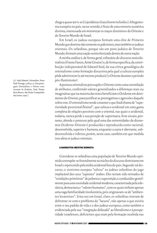 06_EllaShohat.qxd          12/8/08          10:17 AM     Page 119




                                                       chega a quase 90% se Cisjordânia e Gaza forem incluídos).A hegemo-
                                                       nia européia no país, nesse sentido, é fruto de uma minoria numérica
                                                       distinta, interessada em minimizar os traços distintivos do Oriente e
                                                       do Terceiro Mundo de Israel.
                                                           Em Israel, os judeus europeus formam uma elite de Primeiro
                                                       Mundo que domina não somente os palestinos,mas também os judeus
                                                       orientais. Os sefarditas, porque são um povo judaico de Terceiro
                                                       Mundo,formam uma nação semicolonizada dentro de outra nação.
                                                           A minha análise é, de forma geral, tributária do discurso anticolo-
                                                       nialista (Frantz Fanon,Aimé Césaire) e,de forma específica,da contri-
                                                       buição indispensável de Edward Said, da sua crítica genealógica do
                                                       orientalismo como formação discursiva pela qual a cultura européia
                                                       pôde administrar (e até mesmo produzir) o Oriente durante o período
        [2] Said, Edward. Orientalism. Nova            pós-Iluminismo2.
        York: Vintage, 1978, p. 31. [Em portu-
        guês: Orientalismo: o Oriente como
                                                           A postura orientalista pressupõe o Oriente como uma constelação
        invenção do Ocidente. Trad. Tomás              de atributos, conferindo valores generalizados a diferenças reais ou
        Rosa Bueno. São Paulo: Companhia
        das Letras,1990.]
                                                       imaginárias que na maioria das vezes beneficiam o Ocidente em detri-
                                                       mento do Oriente,para justificar as prerrogativas e agressões daquele
                                                       sobre este.O orientalismo tende a manter o que Said chama de “supe-
                                                       rioridade posicional flexível”, que coloca o ocidental em uma gama
                                                       completa de relações possíveis com o oriental, nas quais o ocidental,
                                                       todavia, nunca perde a sua posição de supremacia. Este ensaio, por-
                                                       tanto, aborda o processo pelo qual uma das extremidades da dicoto-
                                                       mia Ocidente-Oriente é produzida e reproduzida como racional,
                                                       desenvolvida, superior e humana, enquanto a outra é aberrante, sub-
                                                       desenvolvida e inferior, porém, neste caso, também em que medida
                                                       isso afeta os judeus orientais.

                                                          A NARRATIVA-MESTRE SIONISTA


                                                           Considerar os sefarditas uma população de Terceiro Mundo opri-
                                                       mida contrapõe-se frontalmente ao núcleo do discurso dominante em
                                                       Israel e repercutido pela mídia ocidental fora do país.Segundo tal dis-
                                                       curso, o sionismo europeu “salvou” os judeus sefarditas do jugo
                                                       implacável dos seus “captores” árabes. Eles teriam sido retirados de
                                                       “condições primitivas” de pobreza e superstição,e conduzidos gentil-
                                                       mente para uma sociedade ocidental moderna,caracterizada pela tole-
                                                       rância,democracia e “valores humanos”,com os quais tinham apenas
                                                       uma vaga familiaridade involuntária,pois originavam-se de “ambien-
                                                       tes levantinos”. Uma vez em Israel, claro, os sefarditas tiveram de
                                                       defrontar-se com o problema da “lacuna”, não apenas a que existia
                                                       entre o seu padrão de vida e o dos judeus europeus, como também a
                                                       evidenciada pela sua “integração defasada” ao liberalismo e à prospe-
                                                       ridade israelenses, deficientes que eram pela formação recebida nas

                                                   NOVOS ESTUDOS 79 ❙❙ NOVEMBRO 2007                                             119
 