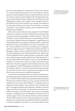 06_EllaShohat.qxd        12/8/08      10:17 AM    Page 122




         povo em termos qualitativos e quantitativos”12. Os escritos e discur-    [12] Apud Segev,Tom.1949: os primei-
                                                                                  ros israelenses.Jerusalém:The Domino
         sos sionistas freqüentemente expressam a idéia (questionável do          Press,1984,p.156 (em hebraico).
         ponto de vista historiográfico) de que os judeus do Oriente, antes do
         seu “retorno” a Israel,estavam de algum modo “fora da” história,por-
         tanto, ecoando de forma irônica avaliações do século XIX, como as de
         Hegel,de que os judeus,como os negros,viviam à margem da civiliza-
         ção ocidental. Os sionistas europeus, nesse sentido, assemelham-se
         ao colonizador de Fanon, que sempre “faz a história”, e cuja vida é
         “uma época”, “uma odisséia” na qual os nativos compõem um “pano
         de fundo quase inorgânico”.
             Mais uma vez,no início dos anos 1950,alguns dos mais celebrados
         intelectuais israelenses, da Universidade Hebraica de Jerusalém,
         escreveram ensaios que abordavam o “problema étnico”. “Temos de
         reconhecer”,escreveu Karl Frankenstein,“a mentalidade primitiva de
         muitos desses imigrantes de países retrógrados”, sugerindo que essa
         mentalidade poderia ser comparada,de forma produtiva,“à expressão
         primitiva de crianças, e de indivíduos com atraso ou distúrbios men-
         tais.” Outro acadêmico, Yosef Gross, considerava que os imigrantes
         sofriam de “regressão mental” e “falta de desenvolvimento do ego”.O
         abrangente simpósio sobre o “problema sefardita” foi delineado na
         forma de um debate acerca da “essência do primitivismo”.Apenas uma
         intensa instilação de valores culturais europeus,concluíram os acadê-
         micos,poderia resgatar os judeus árabes de seu “estado de atraso”13.E,   [13] Ibidem,p.157.
         em 1964, Kalman Katznelson publicou seu livro racista The Ashkenazi
         revolution, no qual protesta contra os perigos representados pela
         admissão em Israel de um grande número de judeus orientais, utiliza
         como argumento a inferioridade genética, fundamental e irreversível
         dos sefarditas, expressa o receio da contaminação da raça asquenaze
         por casamentos mistos e exorta os asquenazes a protegerem os pró-
         prios interesses de uma maioria sefardita em expansão.
             Essas atitudes não desapareceram, ao contrário, ainda vigoram e
         são expressas por judeus europeus das mais diversas orientações polí-
         ticas. A “liberal” Shulamit Aloni,líder do partido do Movimento pelos
         Direitos Civis e membro do Knesset,acusou,em 1983,manifestantes
         sefarditas de serem “forças tribais bárbaras”, “conduzidas como um
         rebanho ao som de tambores” e que cantavam como “uma tribo selva-
         gem”14.As imagens implícitas que comparam os sefarditas a africanos      [14] Apud Shipler, David K. Arab and
                                                                                  Jew. Nova York: Times Books, 1986,
         negros retomam, ironicamente, um dos tópicos favoritos do anti-          p. 241.
         semitismo europeu, o do “judeu negro” (nas conversas entre judeus
         europeus,os sefarditas são às vezes chamados de “schwartze-chaies” ou
         “animais negros”). Por sua vez, Amnon Dankner, colunista do diário
         “liberal” HaAretz,favorito entre os intelectuais asquenazes e reconhe-
         cido pelos seus supostamente altos padrões jornalísticos,vilipendiou
         os atributos sefarditas, associando-os a uma cultura islâmica, clara-

     122 OS SEFARDITAS EM ISRAEL ❙❙ Ella Shohat
 