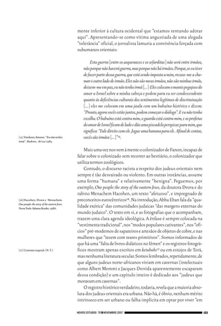 06_EllaShohat.qxd            12/8/08           10:17 AM     Page 123




                                                          mente inferior à cultura ocidental que “estamos tentando adotar
                                                          aqui”. Apresentando-se como vítima angustiada de uma alegada
                                                          “tolerância” oficial, o jornalista lamuria a convivência forçada com
                                                          subumanos orientais:

                                                                  Esta guerra [entre os asquenazes e os sefarditas] não será entre irmãos,
                                                             não porque não haverá guerra,mas porque não há irmãos.Porque,se eu tiver
                                                             de fazer parte dessa guerra,que está sendo imposta a mim,recuso-me a cha-
                                                             mar o outro lado de irmão.Eles não são meus irmãos,não são minhas irmãs,
                                                             deixem-me em paz,eu não tenho irmã [...] Eles colocam o manto pegajoso do
                                                             amor a Israel sobre a minha cabeça e pedem para eu ser condescendente
                                                             quanto às deficiências culturais dos sentimentos legítimos de discriminação
                                                             [...] eles me colocam em uma jaula com um babuíno histérico e dizem:
                                                             “Pronto,agora vocês estão juntos,podem começar o diálogo”.E eu não tenho
                                                             escolha.O babuíno está contra mim,o guarda está contra mim,e os profetas
                                                             do amor de Israel ficam de lado e dão uma piscadela perspicaz para mim,que
                                                             significa:“Fale direito com ele.Jogue uma banana para ele. Afinal de contas,
        [15] Dankner,Amnon.“Eu não tenho                     vocês são irmãos [...]”15.
        irmã”.HaAretz, 18/02/1983.

                                                              Mais uma vez nos vem à mente o colonizador de Fanon,incapaz de
                                                          falar sobre o colonizado sem recorrer ao bestiário, o colonizador que
                                                          utiliza termos zoológicos.
                                                              Contudo, o discurso racista a respeito dos judeus orientais nem
                                                          sempre é tão desvairado ou violento. Em outras instâncias, assume
                                                          uma forma “humana” e relativamente “benigna”. Peguemos, por
                                                          exemplo, One people: the story of the eastern Jews, da doutora Dvora e do
                                                          rabino Menachem Hacohen, um texto “afetuoso”, e impregnado de
        [16]Hacohen, Dvora e Menachem.                    preconceitos eurocêntricos16.Na introdução,Abba Eban fala da “qua-
        One people: the story of the eastern Jews.
        Nova York:Adama Books,1986.
                                                          lidade exótica” das comunidades judaicas “das margens externas do
                                                          mundo judaico”. O texto em si, e as fotografias que o acompanham,
                                                          trazem uma clara agenda ideológica. A ênfase é sempre colocada na
                                                          “vestimenta tradicional”,nos “modos populares cativantes”,nos “ofí-
                                                          cios” pré-modernos de sapateiros e artesãos de objetos de cobre,e nas
                                                          mulheres que “tecem com teares primitivos”. Somos informados de
                                                          que há uma “falta de livros didáticos no Iêmen” e os registros fotográ-
        [17] Contrato nupcial.(N.T.)                      ficos mostram apenas escritos em ketubahs17 ou em estojos de Torá,
                                                          mas nenhuma literatura secular.Somos lembrados,repetidamente,de
                                                          que alguns judeus norte-africanos viviam em cavernas (intelectuais
                                                          como Albert Memmi e Jacques Derrida aparentemente escaparam
                                                          dessa condição) e um capítulo inteiro é dedicado aos “judeus que
                                                          moravam em cavernas”.
                                                              O registro histórico verdadeiro,todavia,revela que a maioria abso-
                                                          luta dos judeus orientais era urbana.Não há,é óbvio,nenhum mérito
                                                          intrínseco em ser urbano ou falha implícita em optar por viver “em

                                                      NOVOS ESTUDOS 79 ❙❙ NOVEMBRO 2007                                                      123
 