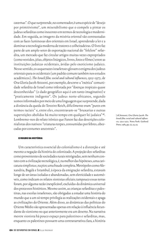 06_EllaShohat.qxd        12/8/08      10:17 AM    Page 124




         cavernas”.O que surpreende,no comentador,é uma espécie de “desejo
         por primitivismo”, um miserabilismo que o compele a pintar os
         judeus sefarditas como inocentes em termos de tecnologia e moderni-
         dade. Em seguida, as imagens da miséria oriental são contrastadas
         com as faces luminosas dos orientais em Israel, aprendendo a ler e a
         dominar a tecnologia moderna de tratores e colheitadeiras.O livro faz
         parte de um amplo setor de exportação nacional do “folclore” sefar-
         dita, um mercado que faz circular artigos muitas vezes expropriados
         (como vestidos,jóias,objetos litúrgicos,livros,fotos e filmes) entre as
         instituições judaicas ocidentais, ávidas pelo exoticismo judaico.
         Nesse sentido,os asquenazes israelenses glosam o enigma dos judeus
         orientais para os ocidentais (um padrão comum também nos estudos
         acadêmicos). The Israeli film: social and cultural influences, 1912-1973, de
         Ora Gloria Jacob Arzooni, por exemplo, descreve a “exótica” comuni-
         dade sefardita de Israel como infestada por “doenças tropicais quase
         desconhecidas” (o dado geográfico aqui é um tanto imaginativo) e
         “praticamente indigente”. Os judeus norte-africanos, segundo
         somos informados por meio de uma linguagem que surpreende,dada
         a distância da queda do Terceiro Reich, dificilmente eram “puros em
         termos raciais” e, entre eles, encontravam-se “bruxarias e outras
         superstições abolidas há muito tempo em qualquer lei judaica”18.               [18]Arzooni, Ora Gloria Jacob. The
                                                                                        Israeli film: social and cultural influen-
         Lembremo-nos do relato irônico que Fanon faz das descrições colo-              ces, 1912-1973. Nova York: Garlend
         nialistas dos nativos:“criaturas torpes,consumidas por febres,obce-            Press,1983,pp.22,23,25.
         cadas por costumes ancestrais”.

             O ROUBO DA HISTÓRIA


             Um característica essencial do colonialismo é a distorção e até
         mesmo a negação da história do colonizado. A projeção dos sefarditas
         como provenientes de sociedades rurais retrógradas,sem nenhum con-
         tato com a civilização tecnológica,é,na melhor das hipóteses,uma cari-
         catura simplista e,na pior,uma fraude completa.Metrópoles como Ale-
         xandria, Bagdá e Istambul, à época da emigração sefardita, estavam
         longe de ser áreas isoladas e abandonadas,sem eletricidade e automó-
         veis,como indicam os relatos sionistas oficiais;tampouco essas terras
         foram, por alguma razão inexplicável, excluídas da dinâmica universal
         dos processos históricos.Mesmo assim,as crianças sefarditas e pales-
         tinas, nas escolas israelenses, são obrigadas a estudar uma história do
         mundo que a um só tempo privilegia as realizações ocidentais e apaga
         as civilizações do Oriente. Além disso, as dinâmicas das políticas do
         Oriente Médio são apresentadas apenas em relação à influência fecun-
         dante do sionismo no que anteriormente era um deserto.Na narrativa
         mestre sionista há pouco espaço para palestinos e sefarditas, mas,
         enquanto os palestinos possuem uma contranarrativa clara, a história

     124 OS SEFARDITAS EM ISRAEL ❙❙ Ella Shohat
 