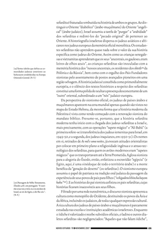 06_EllaShohat.qxd            12/8/08           10:17 AM     Page 125




                                                          sefardita é fraturada e embutida na história de ambos os grupos.Ao dis-
                                                          tinguir o Oriente “diabólico” (árabe-muçulmano) do Oriente “angeli-
                                                          cal” (árabe-judaico), Israel assumiu a tarefa de “purgar” a “arabidade”
                                                          dos sefarditas e redimi-los do “pecado original” de pertencer ao
                                                          Oriente. A historiografia israelense dispersa os judeus asiáticos e afri-
                                                          canos nos judeus europeus da memória oficial monolítica.Os estudan-
                                                          tes sefarditas não aprendem quase nada sobre o valor da sua história
                                                          específica como judeus do Oriente. Assim como as crianças senegale-
                                                          sas e vietnamitas aprenderam que os seus “ancestrais,os gauleses,eram
                                                          loiros de olhos azuis”, as crianças sefarditas são inoculadas com a
        [19]Termo iídiche que define as co-               memória histórica dos “nossos ancestrais,os residentes dos shtetls19 da
        munidades judaicas anteriores ao
        holocausto estabelecidas na Europa
                                                          Polônia e da Rússia”, bem como com o orgulho dos Pais Fundadores
        Oriental e Central.(N.T.)                         sionistas pelo assentamento de postos avançados pioneiros em uma
                                                          região selvagem.A história judaica é concebida como primordialmente
                                                          européia, e o silêncio dos textos históricos a respeito dos sefarditas
                                                          constitui uma forma polida de ocultar a presença desconcertante de um
                                                          “outro” oriental,subordinado a um “nós” judaico-europeu.
                                                              Da perspectiva do sionismo oficial, os judeus de países árabes e
                                                          muçulmanos aparecem na cena mundial apenas quando são vistos no
                                                          mapa do Estado Hebreu, da mesma forma que a história moderna da
                                                          Palestina é vista como tendo começado com a renovação sionista do
                                                          mandato bíblico. Presume-se, portanto, que a história sefardita
                                                          moderna tenha início com a chegada dos judeus sefarditas a Israel e,
                                                          mais precisamente, com as operações “tapete mágico” e “Ali Babá” (a
                                                          primeira refere-se à transferência dos judeus iemenitas para Israel,em
                                                          1949-50,e a segunda,dos judeus iraquianos,em 1950-51).Os nomes
                                                          em si, retirados de As mil e uma noites, já evocam atitudes orientalistas
                                                          por colocar em primeiro plano a religiosidade ingênua e o atraso tec-
                                                          nológico dos sefarditas,para quem os aviões modernos eram “tapetes
                                                          mágicos” que os transportavam até a Terra Prometida.A glosa sionista
                                                          para a alegoria do Êxodo, então, enfatizou a escravidão “egípcia” (e
                                                          Egito, aqui, é uma sinédoque de todo o território árabe) e a morte
                                                          benéfica da “geração do deserto” (os sefarditas).O sionismo europeu
                                                          assumiu o papel de patriarca na tradição oral judaica da passagem da
                                                          experiência de seus povos de pais para filhos (“vehigadeta lebincha bayom
        [20]Passagem do Velho Testamento,                 hahu”20).E as histórias do pai sionista asfixiou os pais sefarditas,cujas
        (Êxodo 3,18), em português: “E ouvi-
        rão a tua voz;e ireis,tu e os anciãos de
                                                          histórias ficaram inacessíveis aos seus filhos.
        Israel, ao rei do Egito, e dir-lhe-eis:”.             Filtrado por uma rede eurocêntrica,o discurso sionista apresenta a
        (N.T.)
                                                          cultura como monopólio do Ocidente,destituindo os povos da Ásia e
                                                          da África,incluindo os judaicos,de toda e qualquer expressão cultural.
                                                          A rica cultura dos judeus de países árabes e muçulmanos é parcamente
                                                          estudada nas escolas e instituições acadêmicas israelenses.Enquanto
                                                          o iídiche é valorizado e recebe subsídios oficiais,o ladino e outros dia-
                                                          letos sefarditas são negligenciados: “Aqueles que não falam iídiche”,

                                                      NOVOS ESTUDOS 79 ❙❙ NOVEMBRO 2007                                               125
 