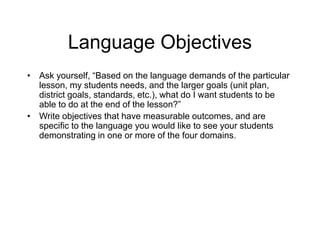 Language Objectives
• Ask yourself, “Based on the language demands of the particular
lesson, my students needs, and the larger goals (unit plan,
district goals, standards, etc.), what do I want students to be
able to do at the end of the lesson?”
• Write objectives that have measurable outcomes, and are
specific to the language you would like to see your students
demonstrating in one or more of the four domains.
 