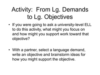 Activity: From Lg. Demands
to Lg. Objectives
• If you were going to ask a university-level ELL
to do this activity, what might you focus on
and how might you support work toward that
objective?
• With a partner, select a language demand,
write an objective and brainstorm ideas for
how you might support the objective.
 