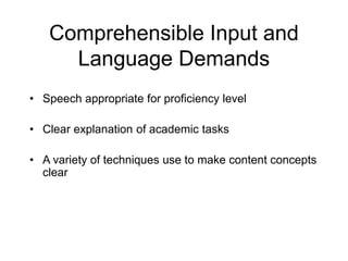 Comprehensible Input and
Language Demands
• Speech appropriate for proficiency level
• Clear explanation of academic tasks
• A variety of techniques use to make content concepts
clear
 