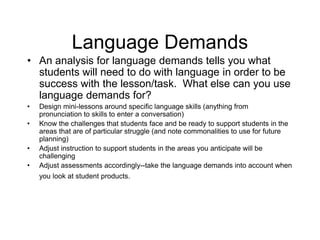 Language Demands
• An analysis for language demands tells you what
students will need to do with language in order to be
success with the lesson/task. What else can you use
language demands for?
• Design mini-lessons around specific language skills (anything from
pronunciation to skills to enter a conversation)
• Know the challenges that students face and be ready to support students in the
areas that are of particular struggle (and note commonalities to use for future
planning)
• Adjust instruction to support students in the areas you anticipate will be
challenging
• Adjust assessments accordingly--take the language demands into account when
you look at student products.
 