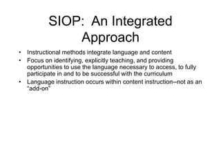 SIOP: An Integrated
Approach
• Instructional methods integrate language and content
• Focus on identifying, explicitly teaching, and providing
opportunities to use the language necessary to access, to fully
participate in and to be successful with the curriculum
• Language instruction occurs within content instruction--not as an
“add-on”
 