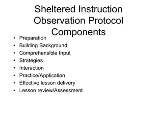 Sheltered Instruction
Observation Protocol
Components
• Preparation
• Building Background
• Comprehensible Input
• Strategies
• Interaction
• Practice/Application
• Effective lesson delivery
• Lesson review/Assessment
 