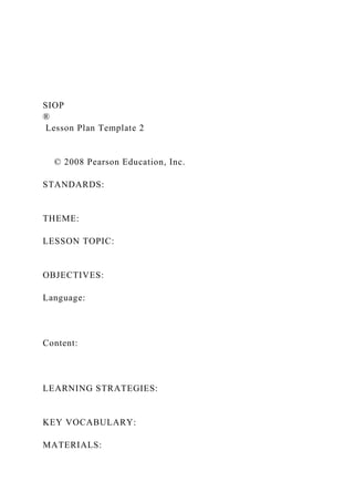 SIOP
®
Lesson Plan Template 2
© 2008 Pearson Education, Inc.
STANDARDS:
THEME:
LESSON TOPIC:
OBJECTIVES:
Language:
Content:
LEARNING STRATEGIES:
KEY VOCABULARY:
MATERIALS:
 