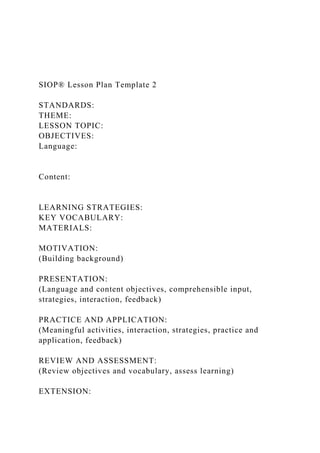 SIOP® Lesson Plan Template 2
STANDARDS:
THEME:
LESSON TOPIC:
OBJECTIVES:
Language:
Content:
LEARNING STRATEGIES:
KEY VOCABULARY:
MATERIALS:
MOTIVATION:
(Building background)
PRESENTATION:
(Language and content objectives, comprehensible input,
strategies, interaction, feedback)
PRACTICE AND APPLICATION:
(Meaningful activities, interaction, strategies, practice and
application, feedback)
REVIEW AND ASSESSMENT:
(Review objectives and vocabulary, assess learning)
EXTENSION:
 