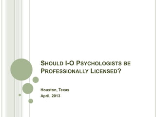 SHOULD I-O PSYCHOLOGISTS BE
PROFESSIONALLY LICENSED?

Houston, Texas
April, 2013
 