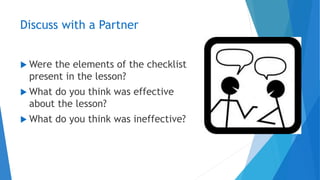 Discuss with a Partner
 Were the elements of the checklist
present in the lesson?
 What do you think was effective
about the lesson?
 What do you think was ineffective?
 