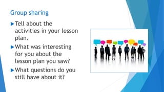 Group sharing
Tell about the
activities in your lesson
plan.
What was interesting
for you about the
lesson plan you saw?
What questions do you
still have about it?
 