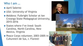 Who I am …
 April Salerno
 USA: University of Virginia
 Moldova: Fulbright Scholar at Ion
Creanga State Pedagogical University,
2015-2016
 States where I’ve lived: South
Carolina, North Carolina, New
Mexico, Virginia
 Peace Corps volunteer, 2003-2005 in
Cuhurestii de Sus, r. Floresti
 