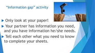 “Information gap” activity
 Only look at your paper!
 Your partner has information you need,
and you have information he/she needs.
 Tell each other what you need to know
to complete your sheets.
 