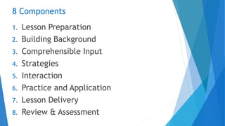 8 Components
1. Lesson Preparation
2. Building Background
3. Comprehensible Input
4. Strategies
5. Interaction
6. Practice and Application
7. Lesson Delivery
8. Review & Assessment
 