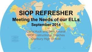 SIOP REFRESHER 
Meeting the Needs of our ELLs 
September 2014 
Carla Huck and Beth Amaral 
SIOP Instructional Coaches 
Danbury High School 
 