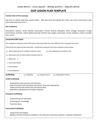 Camila Barrera – Lissete Gajardo – Milenka Gutiérrez – Alejandro Moreno

                                      SIOP LESSON PLAN TEMPLATE
Teacher links to Prior Learning:

Ask them in relation what they answer before. Why they think that people don´t take care of the environment, even
when they know how to do it.

Key vocabulary:

atmosphere, balance, carbon dioxide, catastrophe, climate, destroy, detergent, Earth, ecology, ecosystem, energy,
environment, evolution, extinct, global warming, harmful, leak, oxygen, ozone layer, poison, pollution, surface, reusable,
toxic, waste

Comprehensible Input

This component comprises some of the features that make SIOP instruction different from “just good instruction.”

Check those that apply and describe below. Include those selected to the lesson sequence section below.

_X_ Speech appropriate for students’ proficiency level       _X_ Clear explanation of academic task

_X_ Techniques used to make content concepts clear for:

  1. Beginning   X

  2. Early Intermediate

  3. Intermediate

  4. Early Advanced

Scaffolding                  _X_ Modeling       _X_ Guided Practice     _X_ Independent Practice

Verbal Scaffolding:

  -   Purposefully using synonyms and antonyms
  -   Clear enunciation and articulation by teacher, slow when appropriate
  -   Follow oral text with written text and express ideas.
  -   Elaboration and expansion of student response.

Procedural Scaffolding:

  -   Cooperative group techniques
  -   Activating prior knowledge
  -   Think-Pair-Share

Instructional Scaffolding:

  -   Using visuals and imagery
  -   Making a variety of resources available in the classroom, dictionary, projector, computer, blackboard
 