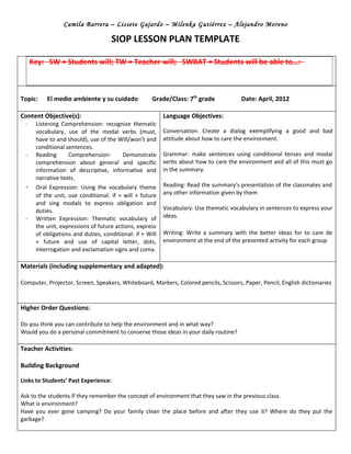 Camila Barrera – Lissete Gajardo – Milenka Gutiérrez – Alejandro Moreno

                                      SIOP LESSON PLAN TEMPLATE

     Key: SW = Students will; TW = Teacher will; SWBAT = Students will be able to…:



Topic:    El medio ambiente y su cuidado             Grade/Class: 7th grade            Date: April, 2012

Content Objective(s):                                     Language Objectives:
 -    Listening Comprehension: recognize thematic
      vocabulary, use of the modal verbs (must,           Conversation: Create a dialog exemplifying a good and bad
      have to and should), use of the Will/won’t and      attitude about how to care the environment.
      conditional sentences.
 -    Reading      Comprehension:        Demonstrate      Grammar: make sentences using conditional tenses and modal
      comprehension about general and specific            verbs about how to care the environment and all of this must go
      information of descriptive, informative and         in the summary.
      narrative texts.
 -    Oral Expression: Using the vocabulary theme         Reading: Read the summary’s presentation of the classmates and
      of the unit, use conditional: if + will + future    any other information given by them
      and sing modals to express obligation and
      duties.                                             Vocabulary: Use thematic vocabulary in sentences to express your
 -    Written Expression: Thematic vocabulary of          ideas.
      the unit, expressions of future actions, express
      of obligations and duties, conditional: if + Will   Writing: Write a summary with the better ideas for to care de
      + future and use of capital letter, dots,           environment at the end of the presented activity for each group
      interrogation and exclamation signs and coma.

Materials (including supplementary and adapted):

Computer, Projector, Screen, Speakers, Whiteboard, Markers, Colored pencils, Scissors, Paper, Pencil, English dictionaries



Higher Order Questions:

Do you think you can contribute to help the environment and in what way?
Would you do a personal commitment to conserve those ideas in your daily routine?

Teacher Activities:

Building Background

Links to Students’ Past Experience:

Ask to the students if they remember the concept of environment that they saw in the previous class.
What is environment?
Have you ever gone camping? Do your family clean the place before and after they use it? Where do they put the
garbage?
 