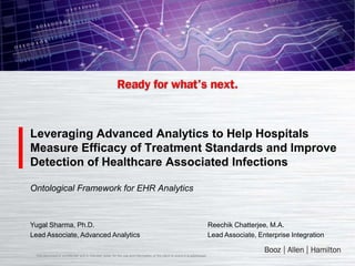 Leveraging Advanced Analytics to Help Hospitals
Measure Efficacy of Treatment Standards and Improve
Detection of Healthcare Associated Infections

Ontological Framework for EHR Analytics



Yugal Sharma, Ph.D.                                                                                                        Reechik Chatterjee, M.A.
Lead Associate, Advanced Analytics                                                                                         Lead Associate, Enterprise Integration

 This document is confidential and is intended solely for the use and information of the client to whom it is addressed.
 