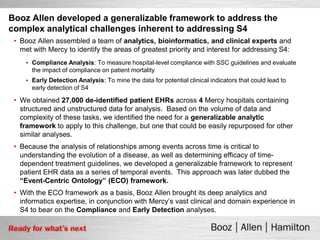 Booz Allen developed a generalizable framework to address the
complex analytical challenges inherent to addressing S4
 • Booz Allen assembled a team of analytics, bioinformatics, and clinical experts and
   met with Mercy to identify the areas of greatest priority and interest for addressing S4:
    • Compliance Analysis: To measure hospital-level compliance with SSC guidelines and evaluate
      the impact of compliance on patient mortality
    • Early Detection Analysis: To mine the data for potential clinical indicators that could lead to
      early detection of S4

 • We obtained 27,000 de-identified patient EHRs across 4 Mercy hospitals containing
   structured and unstructured data for analysis. Based on the volume of data and
   complexity of these tasks, we identified the need for a generalizable analytic
   framework to apply to this challenge, but one that could be easily repurposed for other
   similar analyses.
 • Because the analysis of relationships among events across time is critical to
   understanding the evolution of a disease, as well as determining efficacy of time-
   dependent treatment guidelines, we developed a generalizable framework to represent
   patient EHR data as a series of temporal events. This approach was later dubbed the
   “Event-Centric Ontology” (ECO) framework.
 • With the ECO framework as a basis, Booz Allen brought its deep analytics and
   informatics expertise, in conjunction with Mercy’s vast clinical and domain experience in
   S4 to bear on the Compliance and Early Detection analyses.
 