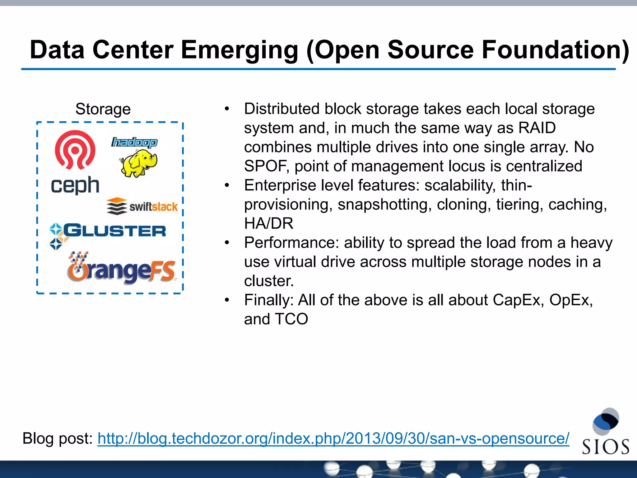 Data Center Emerging (Open Source Foundation) 
Storage 
Blog post: http://blog.techdozor.org/index.php/2013/09/30/san-vs-opensource/ 
•Distributed block storage takes each local storage system and, in much the same way as RAID combines multiple drives into one single array. No SPOF, point of management locus is centralized 
•Enterprise level features: scalability, thin- provisioning, snapshotting, cloning, tiering, caching, HA/DR 
•Performance: ability to spread the load from a heavy use virtual drive across multiple storage nodes in a cluster. 
•Finally: All of the above is all about CapEx, OpEx, and TCO 
 