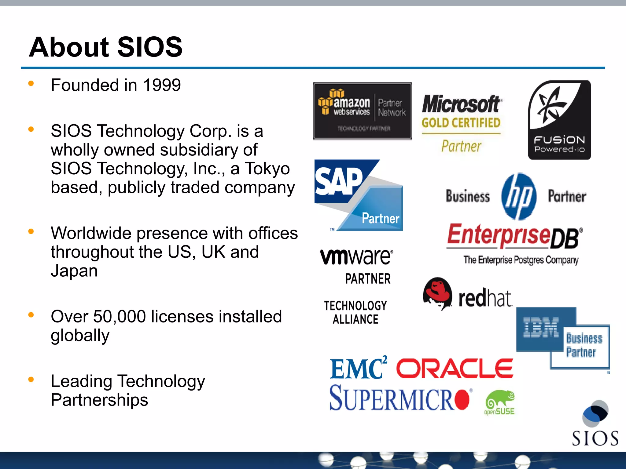 About SIOS 
•Founded in 1999 
•SIOS Technology Corp. is a wholly owned subsidiary of SIOS Technology, Inc., a Tokyo based, publicly traded company 
•Worldwide presence with offices throughout the US, UK and Japan 
•Over 50,000 licenses installed globally 
•Leading Technology Partnerships  
