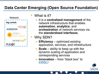 Network 
Data Center Emerging (Open Source Foundation) 
•What is it? 
It is a centralized management of the network infrastructure that enables automation, analytics, and orchestration of network services via the standardized interfaces. 
•Why SDN? 
Efficiency – optimized existing application, services, and infrastructure 
Scale – ability to keep up with the dynamic scaling of application and corresponding services 
Innovation – from “black box” to  