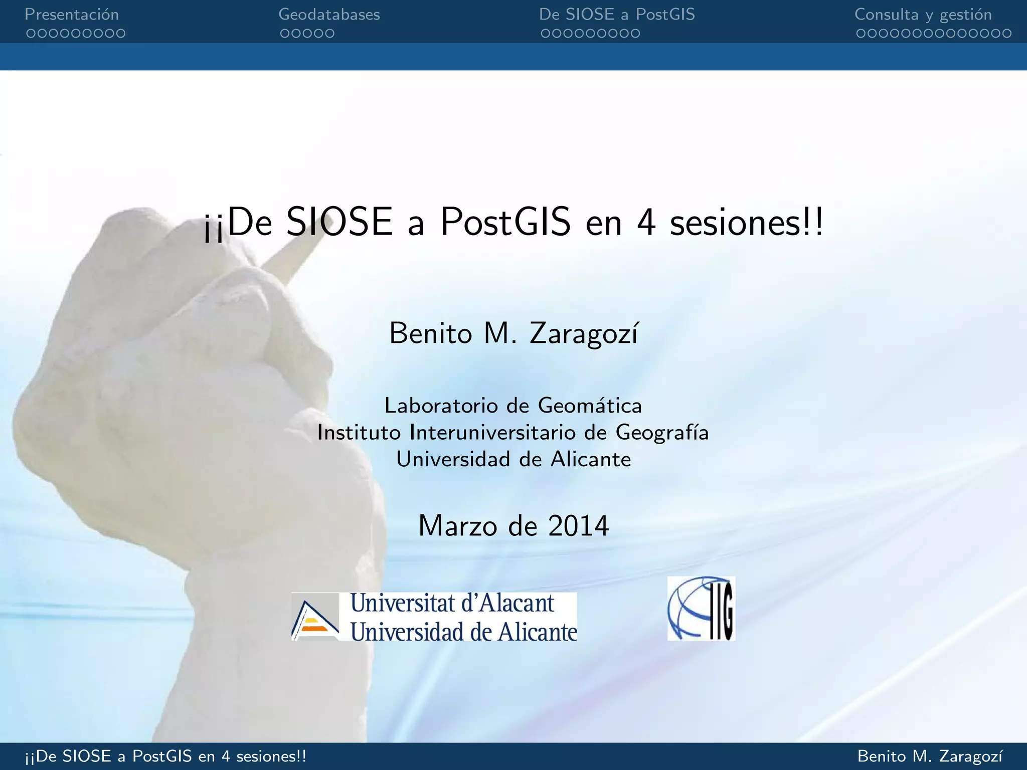 Presentaci´on Geodatabases De SIOSE a PostGIS Consulta y gesti´on
¡¡De SIOSE a PostGIS en 4 sesiones!!
Benito M. Zaragoz´ı
Laboratorio de Geom´atica
Instituto Interuniversitario de Geograf´ıa
Universidad de Alicante
Marzo de 2014
¡¡De SIOSE a PostGIS en 4 sesiones!! Benito M. Zaragoz´ı
 