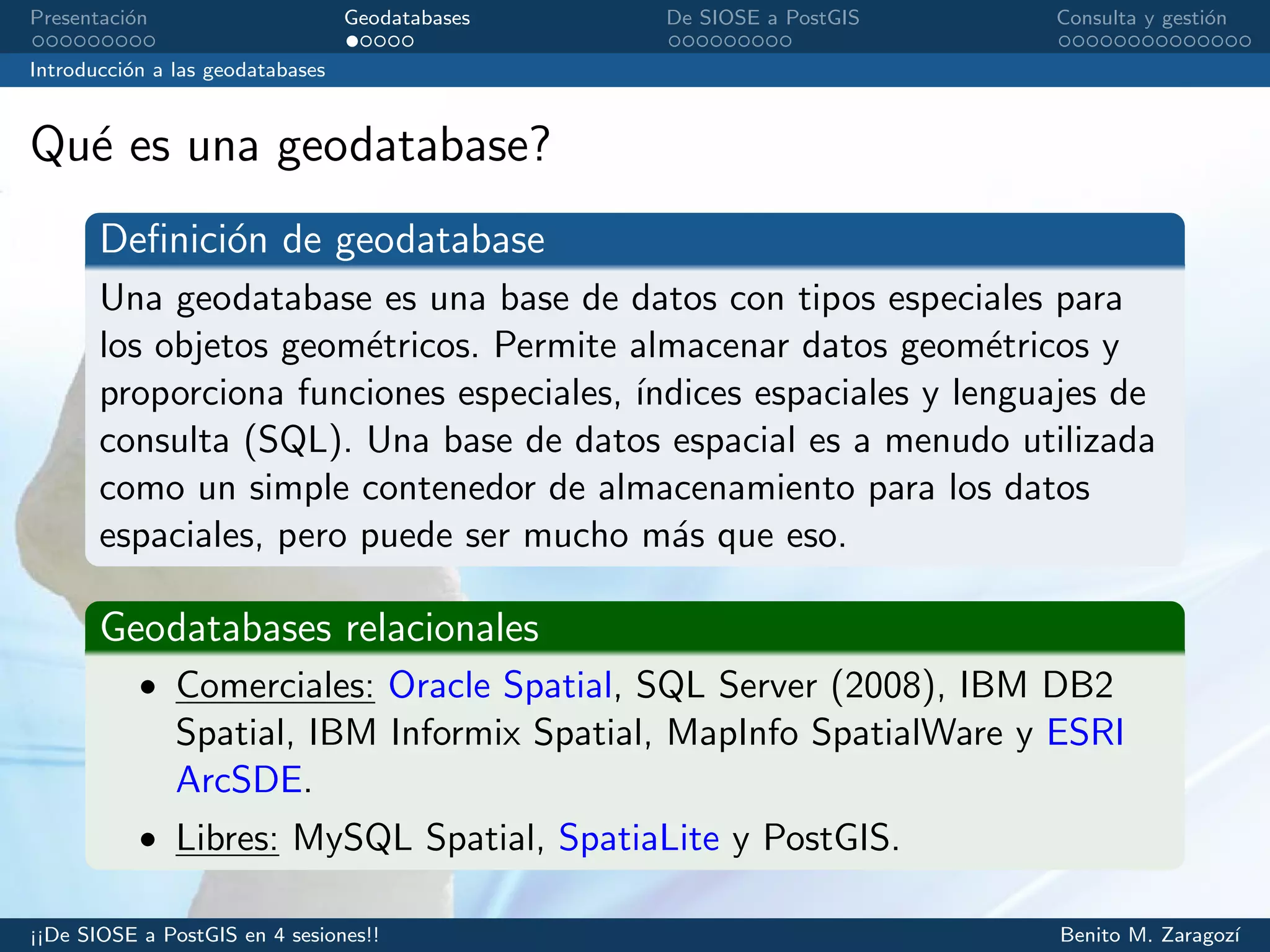 Presentaci´on Geodatabases De SIOSE a PostGIS Consulta y gesti´on
Introducci´on a las geodatabases
Qu´e es una geodatabase?
Deﬁnici´on de geodatabase
Una geodatabase es una base de datos con tipos especiales para
los objetos geom´etricos. Permite almacenar datos geom´etricos y
proporciona funciones especiales, ´ındices espaciales y lenguajes de
consulta (SQL). Una base de datos espacial es a menudo utilizada
como un simple contenedor de almacenamiento para los datos
espaciales, pero puede ser mucho m´as que eso.
Geodatabases relacionales
• Comerciales: Oracle Spatial, SQL Server (2008), IBM DB2
Spatial, IBM Informix Spatial, MapInfo SpatialWare y ESRI
ArcSDE.
• Libres: MySQL Spatial, SpatiaLite y PostGIS.
¡¡De SIOSE a PostGIS en 4 sesiones!! Benito M. Zaragoz´ı
 