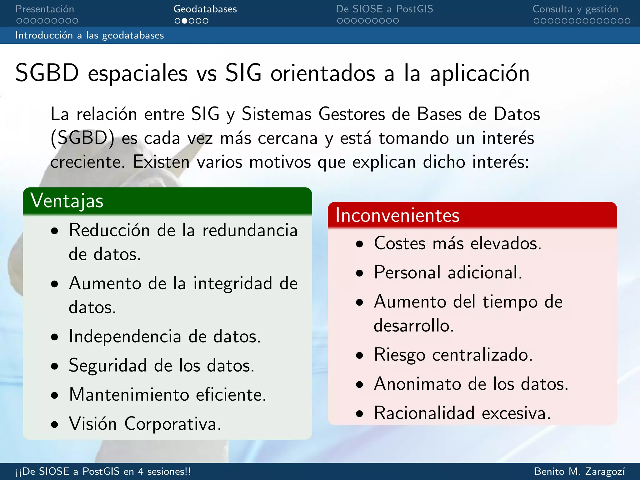 Presentaci´on Geodatabases De SIOSE a PostGIS Consulta y gesti´on
Introducci´on a las geodatabases
SGBD espaciales vs SIG orientados a la aplicaci´on
La relaci´on entre SIG y Sistemas Gestores de Bases de Datos
(SGBD) es cada vez m´as cercana y est´a tomando un inter´es
creciente. Existen varios motivos que explican dicho inter´es:
Ventajas
• Reducci´on de la redundancia
de datos.
• Aumento de la integridad de
datos.
• Independencia de datos.
• Seguridad de los datos.
• Mantenimiento eﬁciente.
• Visi´on Corporativa.
Inconvenientes
• Costes m´as elevados.
• Personal adicional.
• Aumento del tiempo de
desarrollo.
• Riesgo centralizado.
• Anonimato de los datos.
• Racionalidad excesiva.
¡¡De SIOSE a PostGIS en 4 sesiones!! Benito M. Zaragoz´ı
 