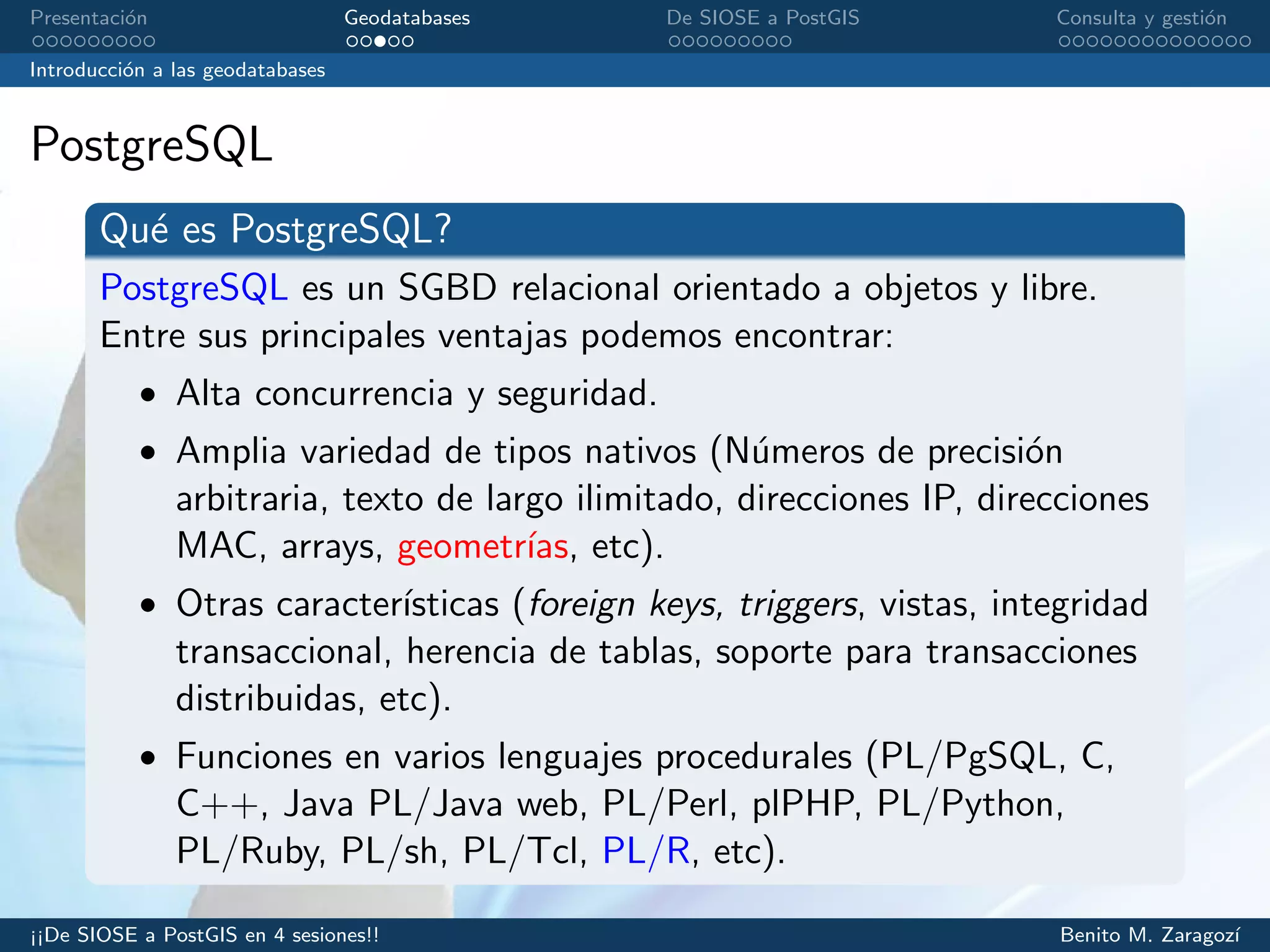 Presentaci´on Geodatabases De SIOSE a PostGIS Consulta y gesti´on
Introducci´on a las geodatabases
PostgreSQL
Qu´e es PostgreSQL?
PostgreSQL es un SGBD relacional orientado a objetos y libre.
Entre sus principales ventajas podemos encontrar:
• Alta concurrencia y seguridad.
• Amplia variedad de tipos nativos (N´umeros de precisi´on
arbitraria, texto de largo ilimitado, direcciones IP, direcciones
MAC, arrays, geometr´ıas, etc).
• Otras caracter´ısticas (foreign keys, triggers, vistas, integridad
transaccional, herencia de tablas, soporte para transacciones
distribuidas, etc).
• Funciones en varios lenguajes procedurales (PL/PgSQL, C,
C++, Java PL/Java web, PL/Perl, plPHP, PL/Python,
PL/Ruby, PL/sh, PL/Tcl, PL/R, etc).
¡¡De SIOSE a PostGIS en 4 sesiones!! Benito M. Zaragoz´ı
 