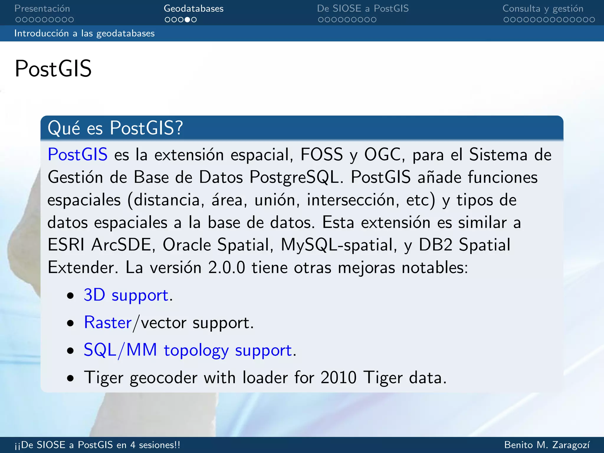 Presentaci´on Geodatabases De SIOSE a PostGIS Consulta y gesti´on
Introducci´on a las geodatabases
PostGIS
Qu´e es PostGIS?
PostGIS es la extensi´on espacial, FOSS y OGC, para el Sistema de
Gesti´on de Base de Datos PostgreSQL. PostGIS a˜nade funciones
espaciales (distancia, ´area, uni´on, intersecci´on, etc) y tipos de
datos espaciales a la base de datos. Esta extensi´on es similar a
ESRI ArcSDE, Oracle Spatial, MySQL-spatial, y DB2 Spatial
Extender. La versi´on 2.0.0 tiene otras mejoras notables:
• 3D support.
• Raster/vector support.
• SQL/MM topology support.
• Tiger geocoder with loader for 2010 Tiger data.
¡¡De SIOSE a PostGIS en 4 sesiones!! Benito M. Zaragoz´ı
 