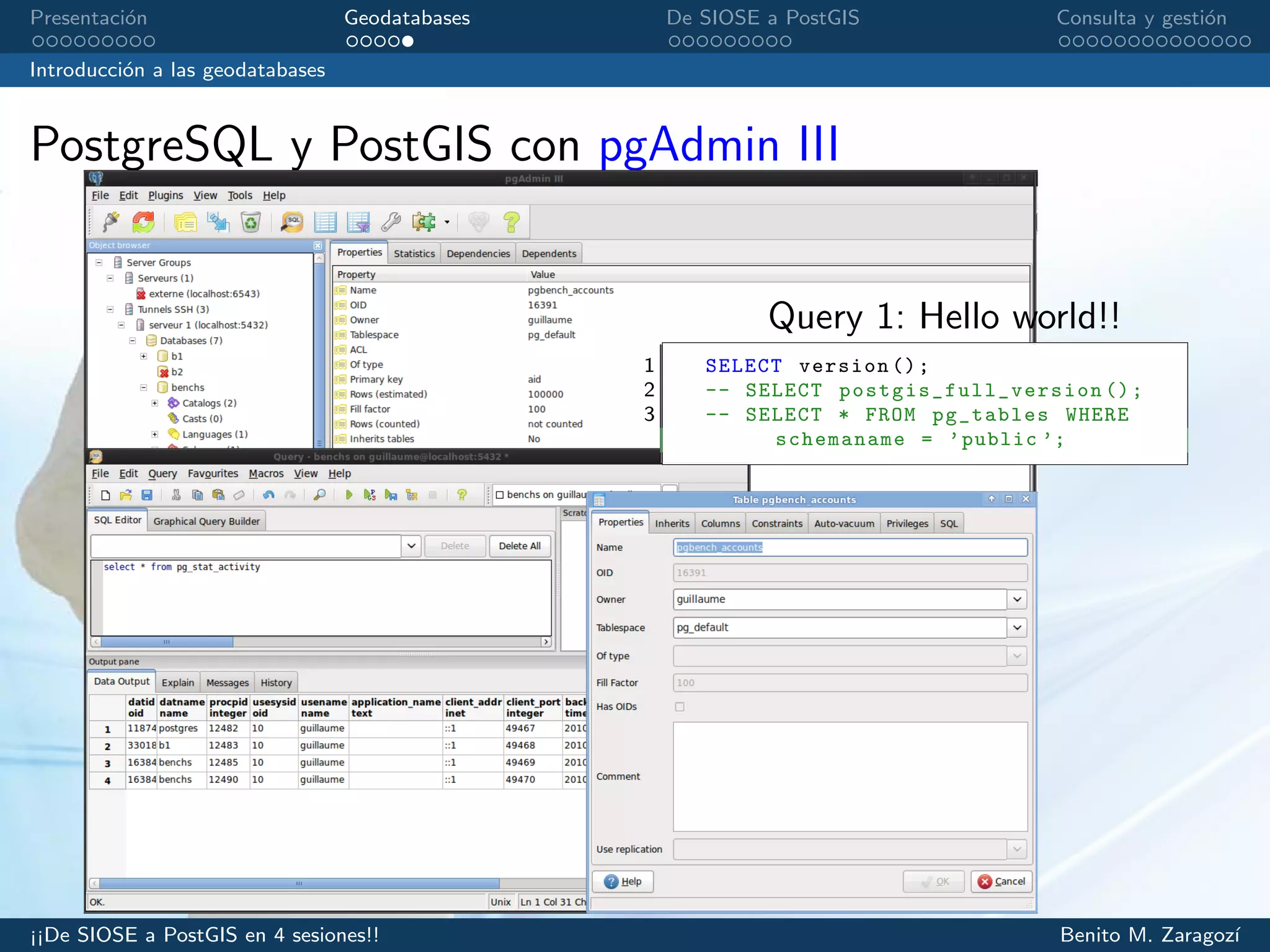 Presentaci´on Geodatabases De SIOSE a PostGIS Consulta y gesti´on
Introducci´on a las geodatabases
PostgreSQL y PostGIS con pgAdmin III
Query 1: Hello world!!
1 SELECT version ();
2 -- SELECT postgis_full_version ();
3 -- SELECT * FROM pg_tables WHERE
schemaname = ’public ’;
¡¡De SIOSE a PostGIS en 4 sesiones!! Benito M. Zaragoz´ı
 