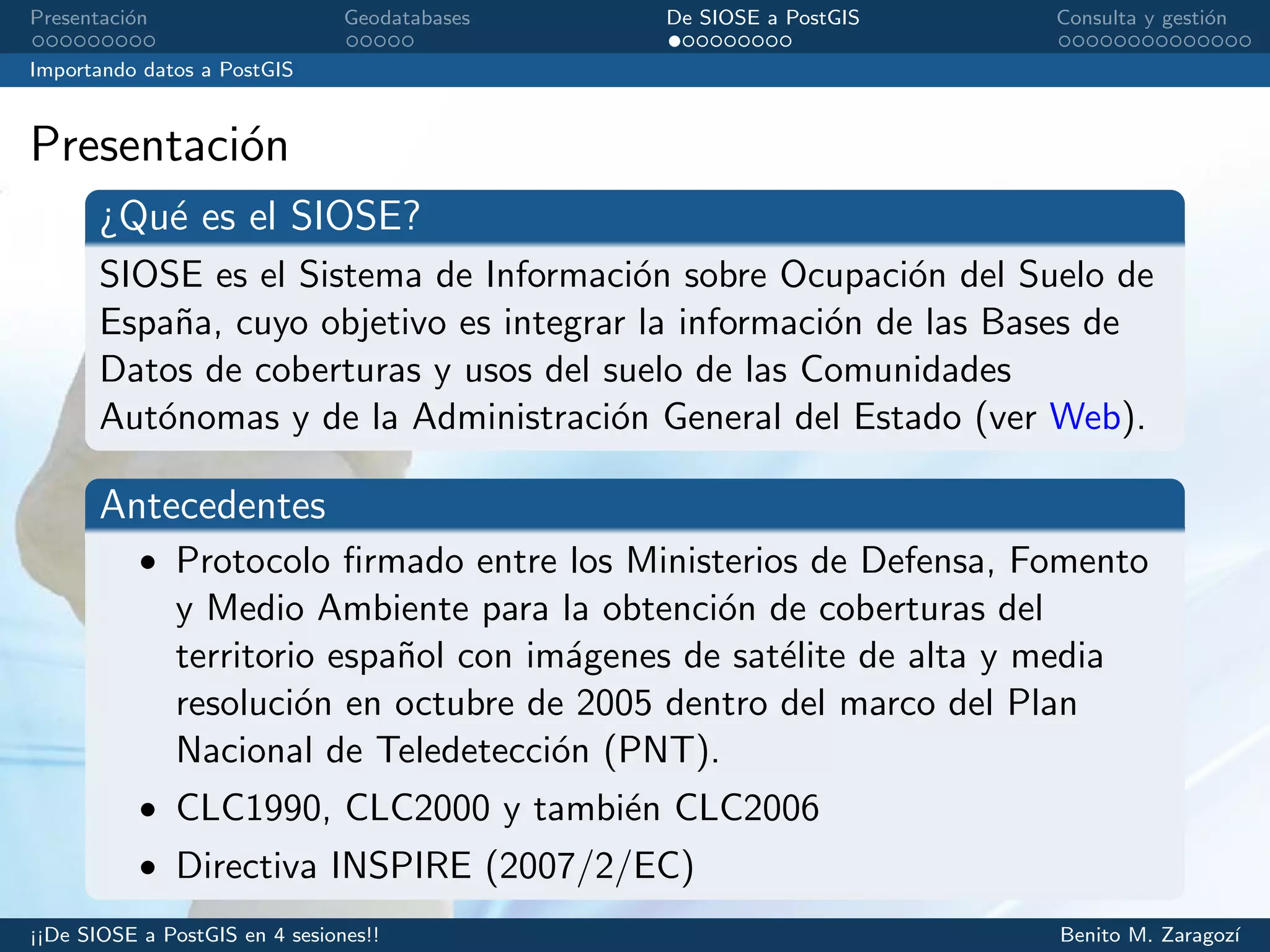 Presentaci´on Geodatabases De SIOSE a PostGIS Consulta y gesti´on
Importando datos a PostGIS
Presentaci´on
¿Qu´e es el SIOSE?
SIOSE es el Sistema de Informaci´on sobre Ocupaci´on del Suelo de
Espa˜na, cuyo objetivo es integrar la informaci´on de las Bases de
Datos de coberturas y usos del suelo de las Comunidades
Aut´onomas y de la Administraci´on General del Estado (ver Web).
Antecedentes
• Protocolo ﬁrmado entre los Ministerios de Defensa, Fomento
y Medio Ambiente para la obtenci´on de coberturas del
territorio espa˜nol con im´agenes de sat´elite de alta y media
resoluci´on en octubre de 2005 dentro del marco del Plan
Nacional de Teledetecci´on (PNT).
• CLC1990, CLC2000 y tambi´en CLC2006
• Directiva INSPIRE (2007/2/EC)
¡¡De SIOSE a PostGIS en 4 sesiones!! Benito M. Zaragoz´ı
 