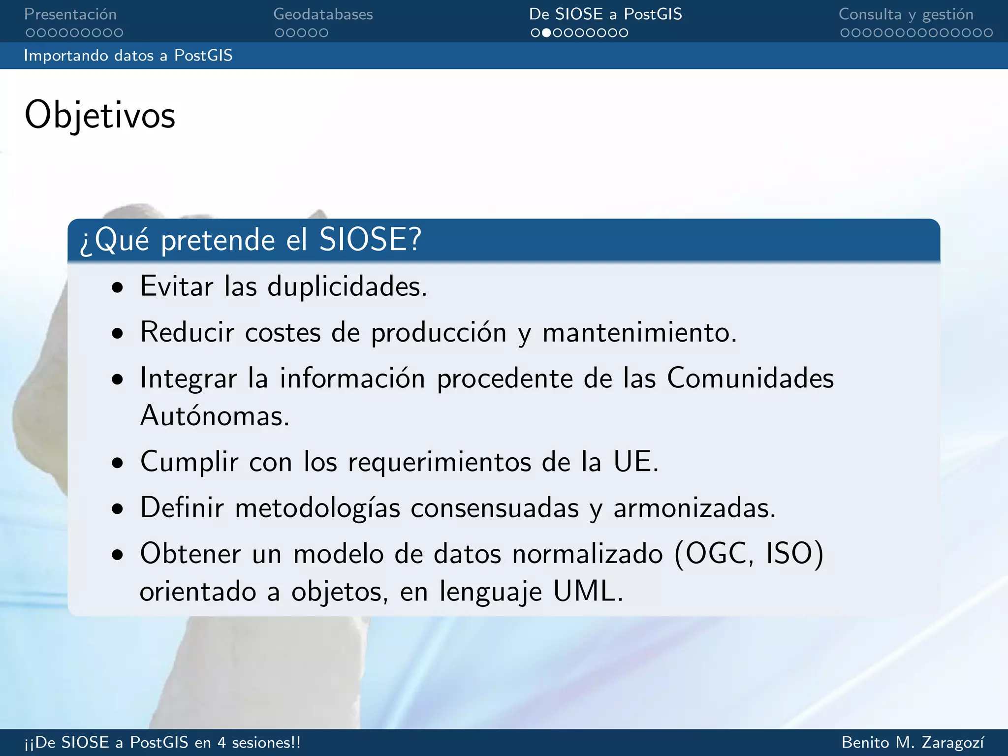 Presentaci´on Geodatabases De SIOSE a PostGIS Consulta y gesti´on
Importando datos a PostGIS
Objetivos
¿Qu´e pretende el SIOSE?
• Evitar las duplicidades.
• Reducir costes de producci´on y mantenimiento.
• Integrar la informaci´on procedente de las Comunidades
Aut´onomas.
• Cumplir con los requerimientos de la UE.
• Deﬁnir metodolog´ıas consensuadas y armonizadas.
• Obtener un modelo de datos normalizado (OGC, ISO)
orientado a objetos, en lenguaje UML.
¡¡De SIOSE a PostGIS en 4 sesiones!! Benito M. Zaragoz´ı
 