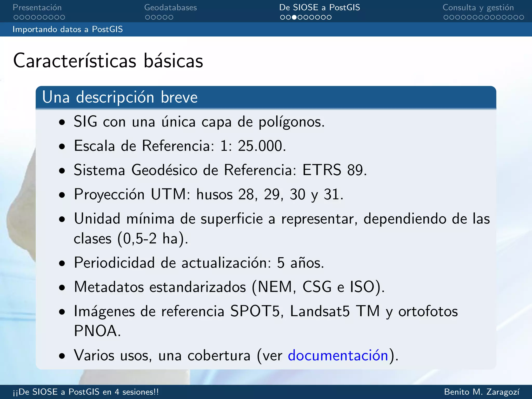 Presentaci´on Geodatabases De SIOSE a PostGIS Consulta y gesti´on
Importando datos a PostGIS
Caracter´ısticas b´asicas
Una descripci´on breve
• SIG con una ´unica capa de pol´ıgonos.
• Escala de Referencia: 1: 25.000.
• Sistema Geod´esico de Referencia: ETRS 89.
• Proyecci´on UTM: husos 28, 29, 30 y 31.
• Unidad m´ınima de superﬁcie a representar, dependiendo de las
clases (0,5-2 ha).
• Periodicidad de actualizaci´on: 5 a˜nos.
• Metadatos estandarizados (NEM, CSG e ISO).
• Im´agenes de referencia SPOT5, Landsat5 TM y ortofotos
PNOA.
• Varios usos, una cobertura (ver documentaci´on).
¡¡De SIOSE a PostGIS en 4 sesiones!! Benito M. Zaragoz´ı
 