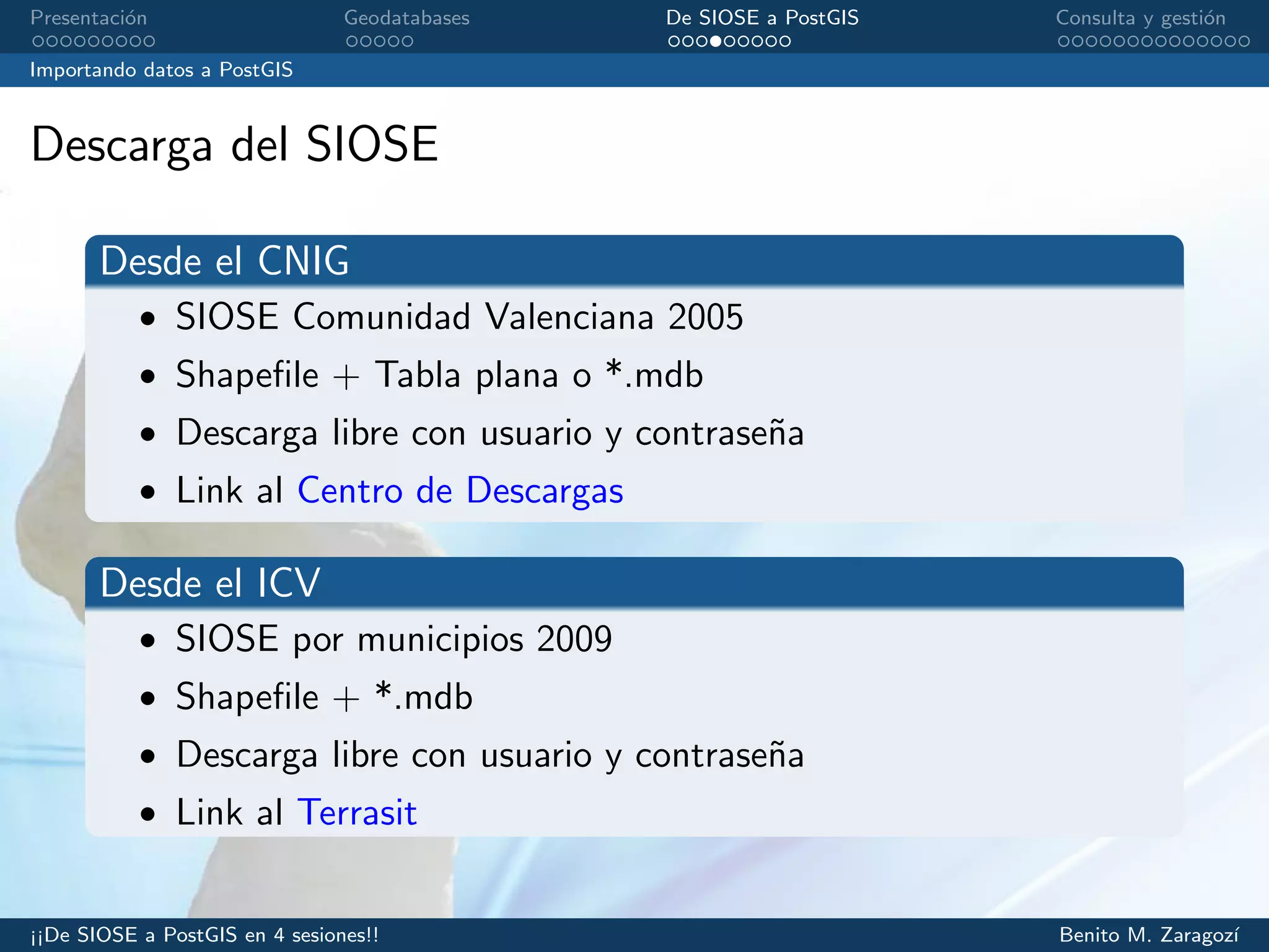 Presentaci´on Geodatabases De SIOSE a PostGIS Consulta y gesti´on
Importando datos a PostGIS
Descarga del SIOSE
Desde el CNIG
• SIOSE Comunidad Valenciana 2005
• Shapeﬁle + Tabla plana o *.mdb
• Descarga libre con usuario y contrase˜na
• Link al Centro de Descargas
Desde el ICV
• SIOSE por municipios 2009
• Shapeﬁle + *.mdb
• Descarga libre con usuario y contrase˜na
• Link al Terrasit
¡¡De SIOSE a PostGIS en 4 sesiones!! Benito M. Zaragoz´ı
 