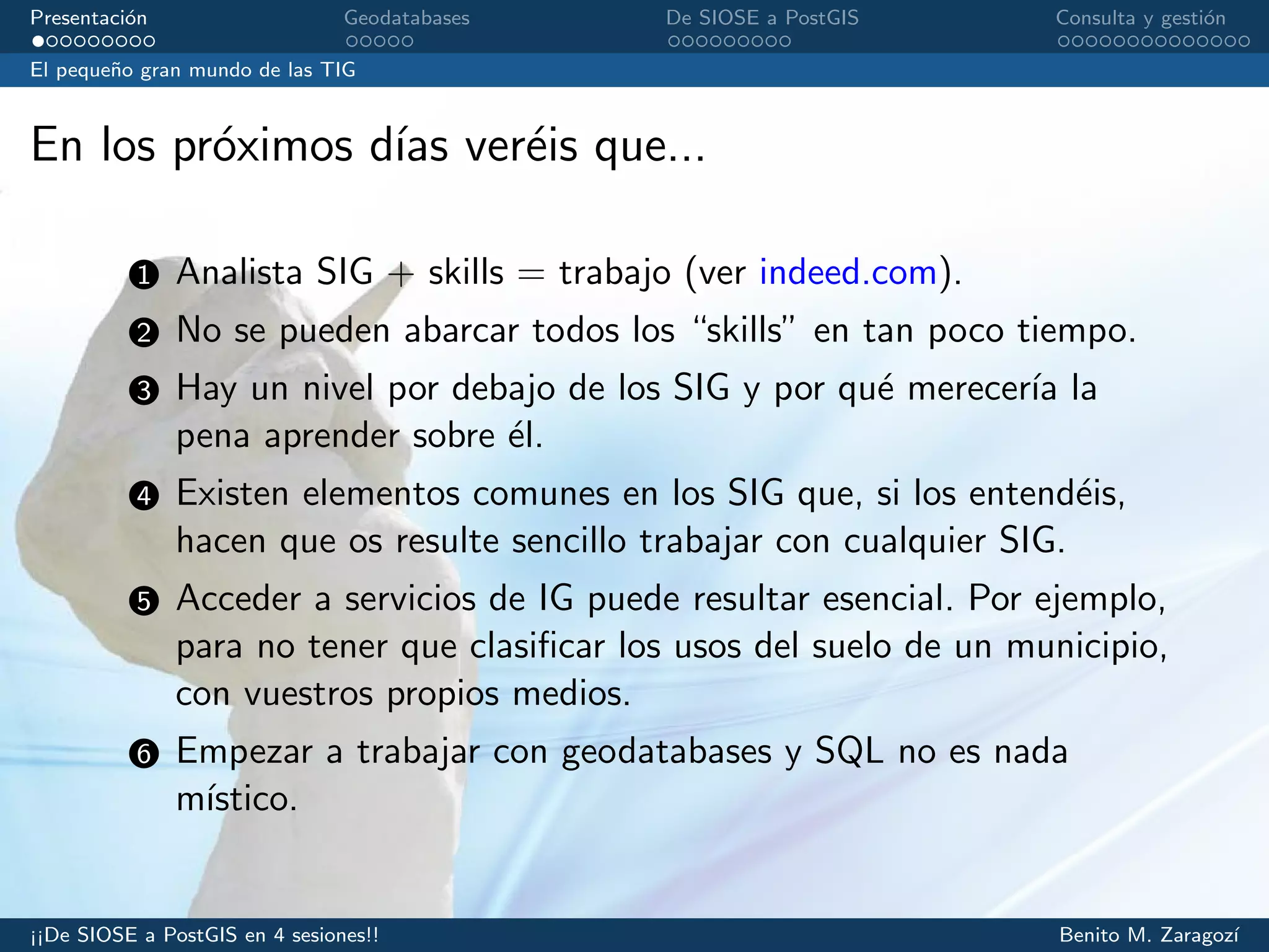 Presentaci´on Geodatabases De SIOSE a PostGIS Consulta y gesti´on
El peque˜no gran mundo de las TIG
En los pr´oximos d´ıas ver´eis que...
1 Analista SIG + skills = trabajo (ver indeed.com).
2 No se pueden abarcar todos los “skills” en tan poco tiempo.
3 Hay un nivel por debajo de los SIG y por qu´e merecer´ıa la
pena aprender sobre ´el.
4 Existen elementos comunes en los SIG que, si los entend´eis,
hacen que os resulte sencillo trabajar con cualquier SIG.
5 Acceder a servicios de IG puede resultar esencial. Por ejemplo,
para no tener que clasiﬁcar los usos del suelo de un municipio,
con vuestros propios medios.
6 Empezar a trabajar con geodatabases y SQL no es nada
m´ıstico.
¡¡De SIOSE a PostGIS en 4 sesiones!! Benito M. Zaragoz´ı
 