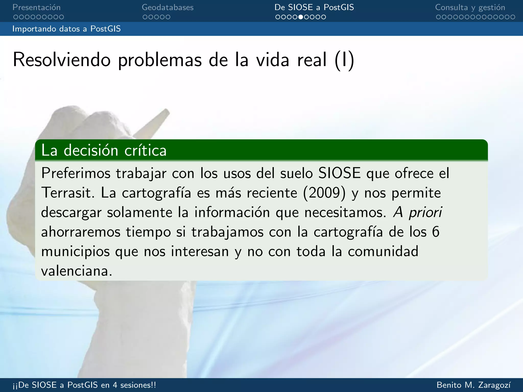 Presentaci´on Geodatabases De SIOSE a PostGIS Consulta y gesti´on
Importando datos a PostGIS
Resolviendo problemas de la vida real (I)
La decisi´on cr´ıtica
Preferimos trabajar con los usos del suelo SIOSE que ofrece el
Terrasit. La cartograf´ıa es m´as reciente (2009) y nos permite
descargar solamente la informaci´on que necesitamos. A priori
ahorraremos tiempo si trabajamos con la cartograf´ıa de los 6
municipios que nos interesan y no con toda la comunidad
valenciana.
¡¡De SIOSE a PostGIS en 4 sesiones!! Benito M. Zaragoz´ı
 