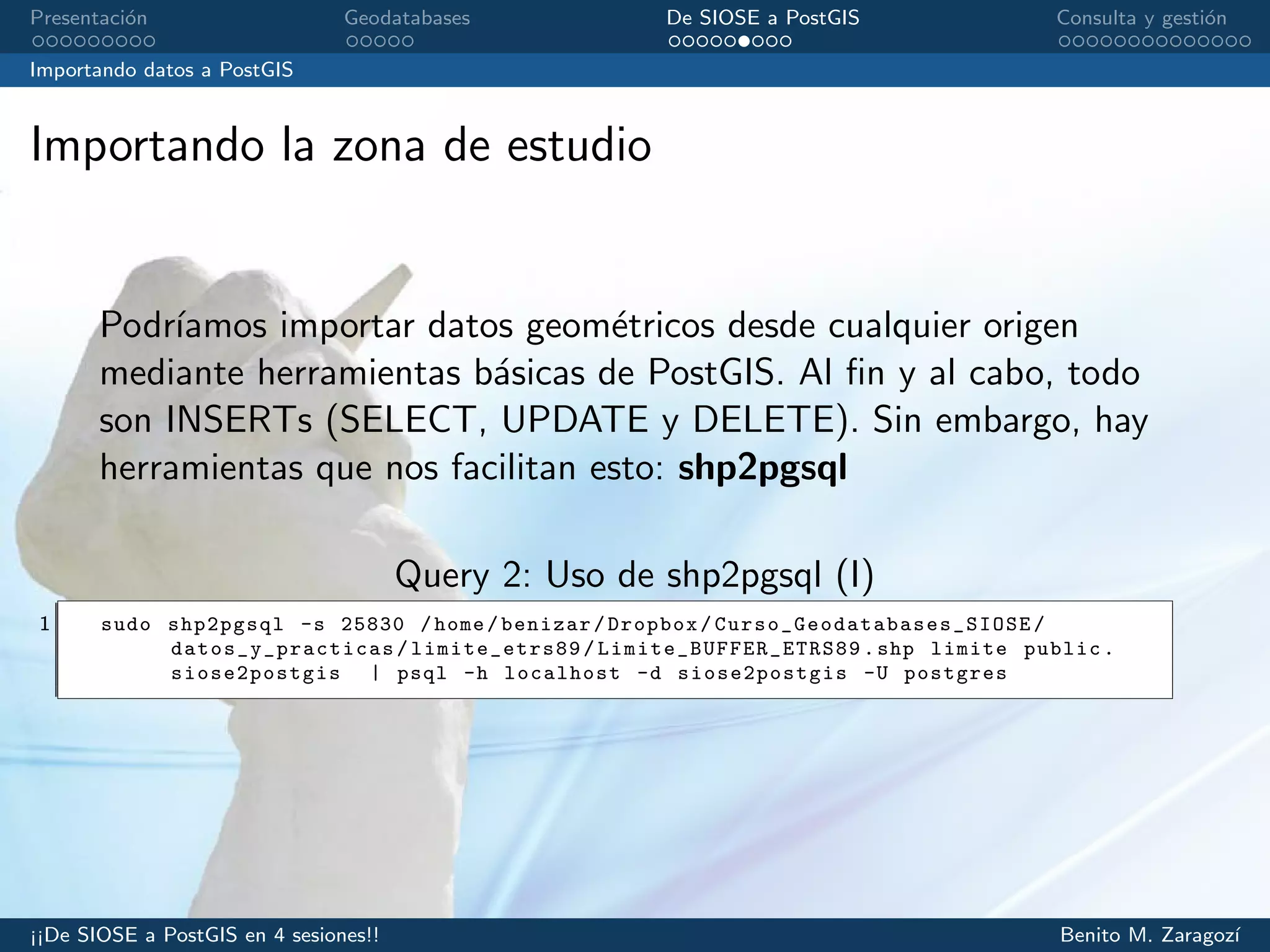 Presentaci´on Geodatabases De SIOSE a PostGIS Consulta y gesti´on
Importando datos a PostGIS
Importando la zona de estudio
Podr´ıamos importar datos geom´etricos desde cualquier origen
mediante herramientas b´asicas de PostGIS. Al ﬁn y al cabo, todo
son INSERTs (SELECT, UPDATE y DELETE). Sin embargo, hay
herramientas que nos facilitan esto: shp2pgsql
Query 2: Uso de shp2pgsql (I)
1 sudo shp2pgsql -s 25830 /home/benizar/Dropbox/ Curso_Geodatabases_SIOSE /
datos_y_practicas / limite_etrs89 / Limite_BUFFER_ETRS89 .shp limite public.
siose2postgis | psql -h localhost -d siose2postgis -U postgres
¡¡De SIOSE a PostGIS en 4 sesiones!! Benito M. Zaragoz´ı
 