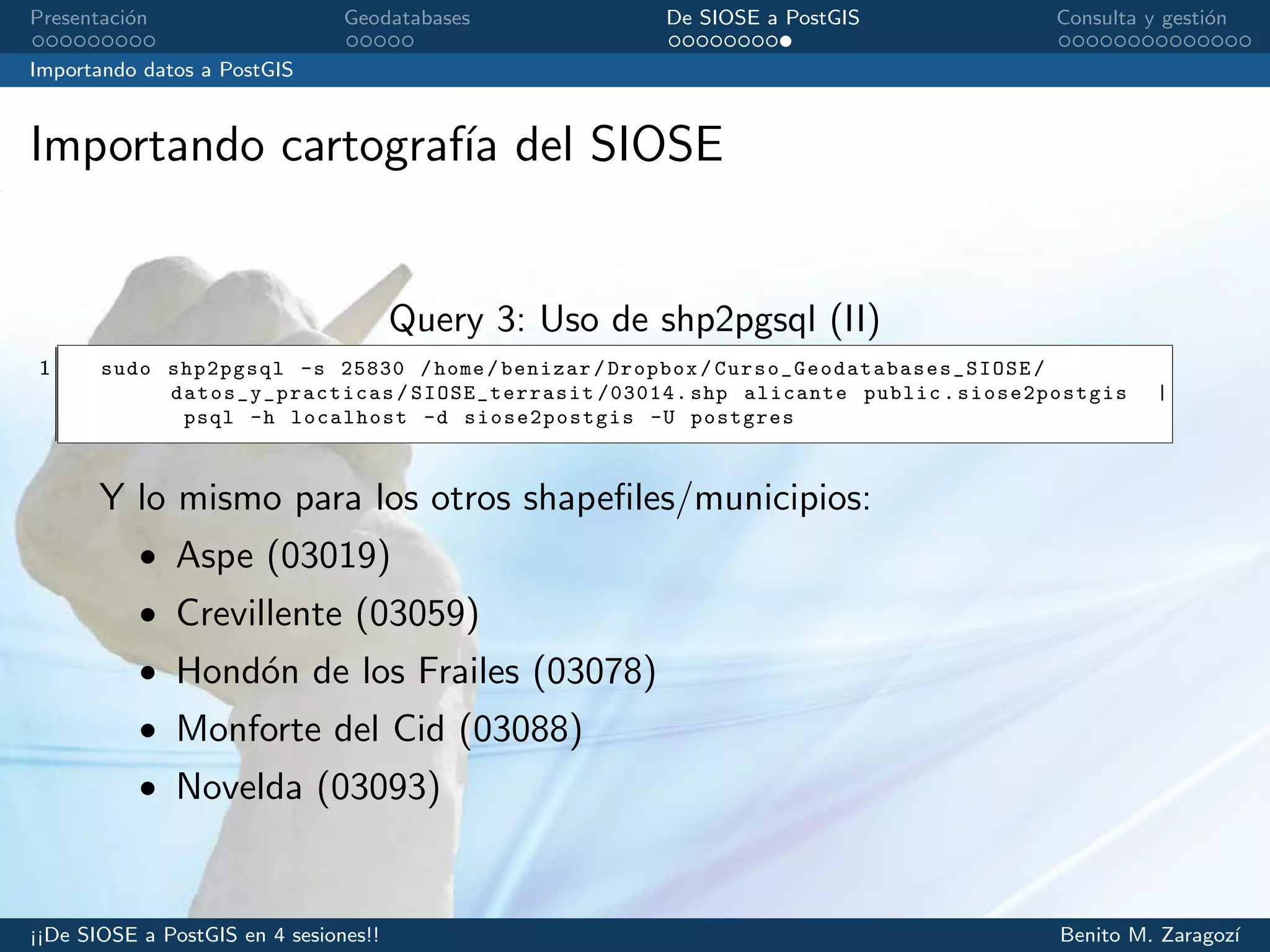 Presentaci´on Geodatabases De SIOSE a PostGIS Consulta y gesti´on
Importando datos a PostGIS
Importando cartograf´ıa del SIOSE
Query 3: Uso de shp2pgsql (II)
1 sudo shp2pgsql -s 25830 /home/benizar/Dropbox/ Curso_Geodatabases_SIOSE /
datos_y_practicas / SIOSE_terrasit /03014. shp alicante public. siose2postgis |
psql -h localhost -d siose2postgis -U postgres
Y lo mismo para los otros shapeﬁles/municipios:
• Aspe (03019)
• Crevillente (03059)
• Hond´on de los Frailes (03078)
• Monforte del Cid (03088)
• Novelda (03093)
¡¡De SIOSE a PostGIS en 4 sesiones!! Benito M. Zaragoz´ı
 