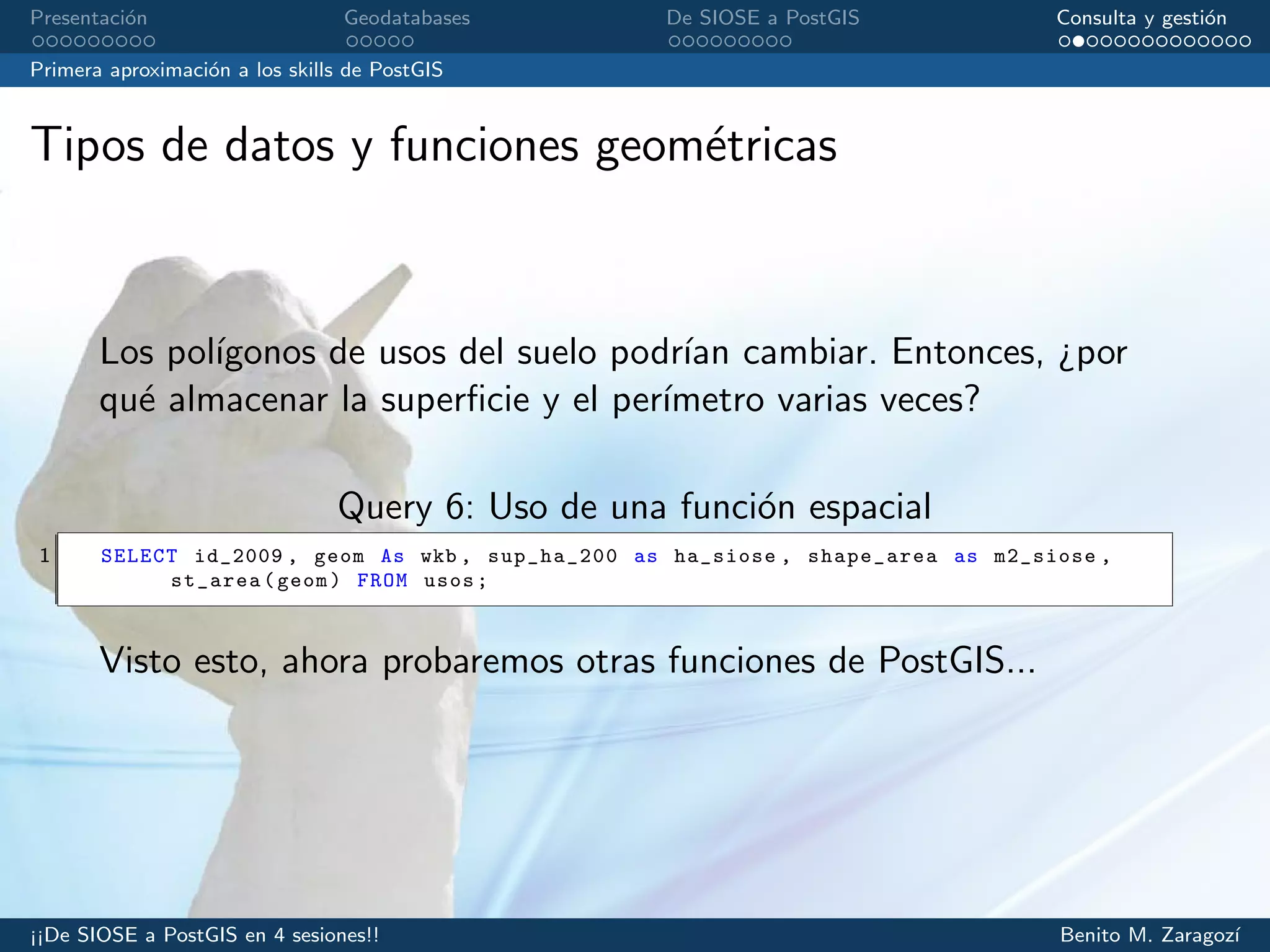 Presentaci´on Geodatabases De SIOSE a PostGIS Consulta y gesti´on
Primera aproximaci´on a los skills de PostGIS
Tipos de datos y funciones geom´etricas
Los pol´ıgonos de usos del suelo podr´ıan cambiar. Entonces, ¿por
qu´e almacenar la superﬁcie y el per´ımetro varias veces?
Query 6: Uso de una funci´on espacial
1 SELECT id_2009 , geom As wkb , sup_ha_200 as ha_siose , shape_area as m2_siose ,
st_area(geom) FROM usos;
Visto esto, ahora probaremos otras funciones de PostGIS...
¡¡De SIOSE a PostGIS en 4 sesiones!! Benito M. Zaragoz´ı
 
