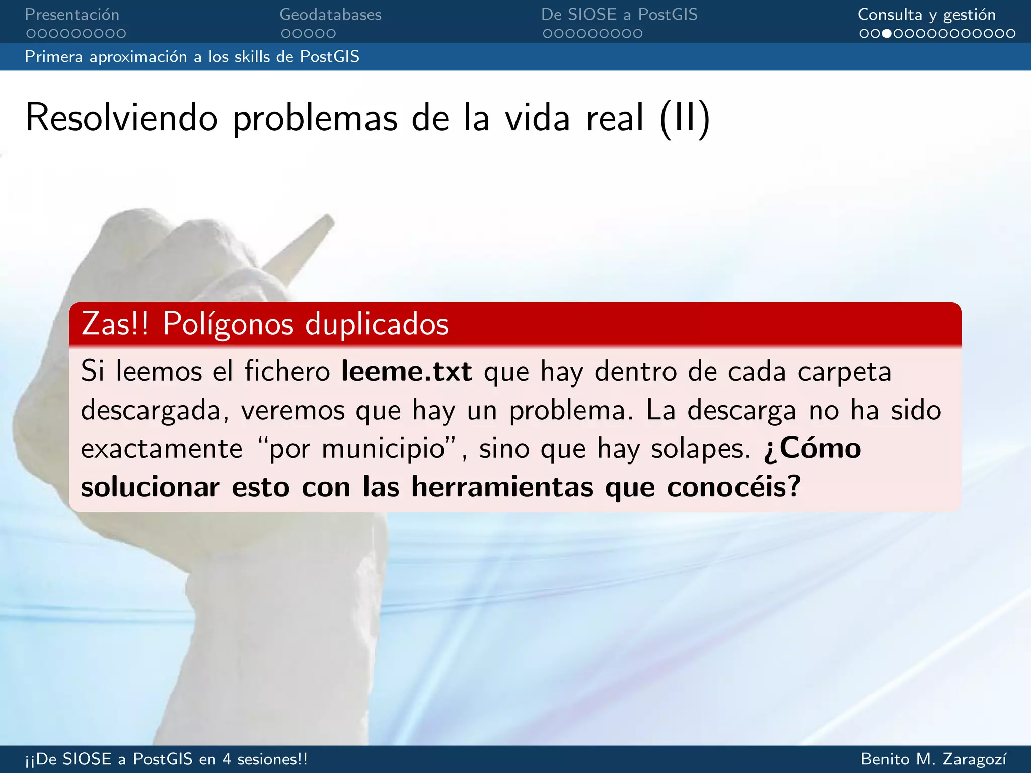Presentaci´on Geodatabases De SIOSE a PostGIS Consulta y gesti´on
Primera aproximaci´on a los skills de PostGIS
Resolviendo problemas de la vida real (II)
Zas!! Pol´ıgonos duplicados
Si leemos el ﬁchero leeme.txt que hay dentro de cada carpeta
descargada, veremos que hay un problema. La descarga no ha sido
exactamente “por municipio”, sino que hay solapes. ¿C´omo
solucionar esto con las herramientas que conoc´eis?
¡¡De SIOSE a PostGIS en 4 sesiones!! Benito M. Zaragoz´ı
 