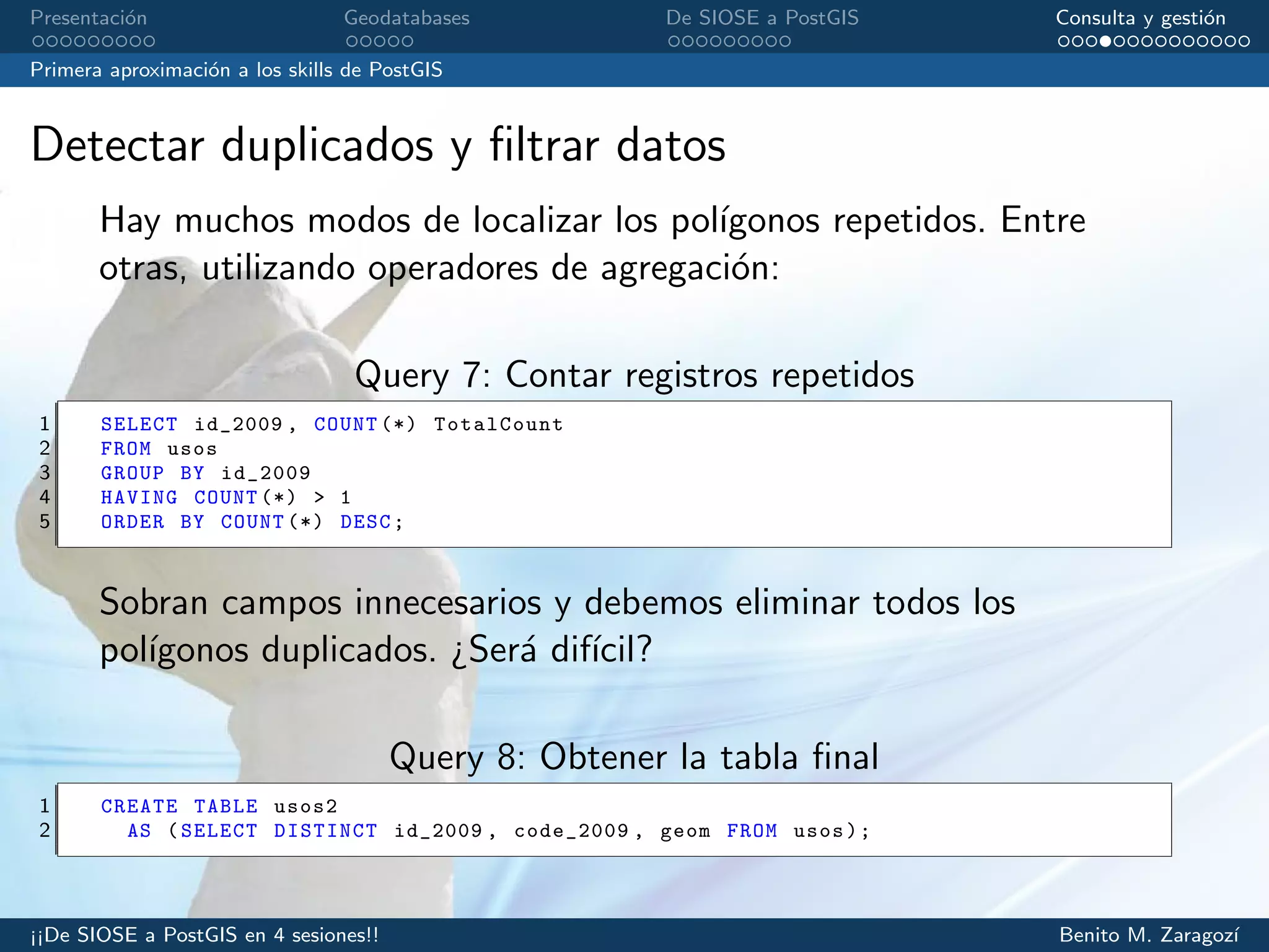 Presentaci´on Geodatabases De SIOSE a PostGIS Consulta y gesti´on
Primera aproximaci´on a los skills de PostGIS
Detectar duplicados y ﬁltrar datos
Hay muchos modos de localizar los pol´ıgonos repetidos. Entre
otras, utilizando operadores de agregaci´on:
Query 7: Contar registros repetidos
1 SELECT id_2009 , COUNT (*) TotalCount
2 FROM usos
3 GROUP BY id_2009
4 HAVING COUNT (*) > 1
5 ORDER BY COUNT (*) DESC;
Sobran campos innecesarios y debemos eliminar todos los
pol´ıgonos duplicados. ¿Ser´a dif´ıcil?
Query 8: Obtener la tabla ﬁnal
1 CREATE TABLE usos2
2 AS (SELECT DISTINCT id_2009 , code_2009 , geom FROM usos);
¡¡De SIOSE a PostGIS en 4 sesiones!! Benito M. Zaragoz´ı
 