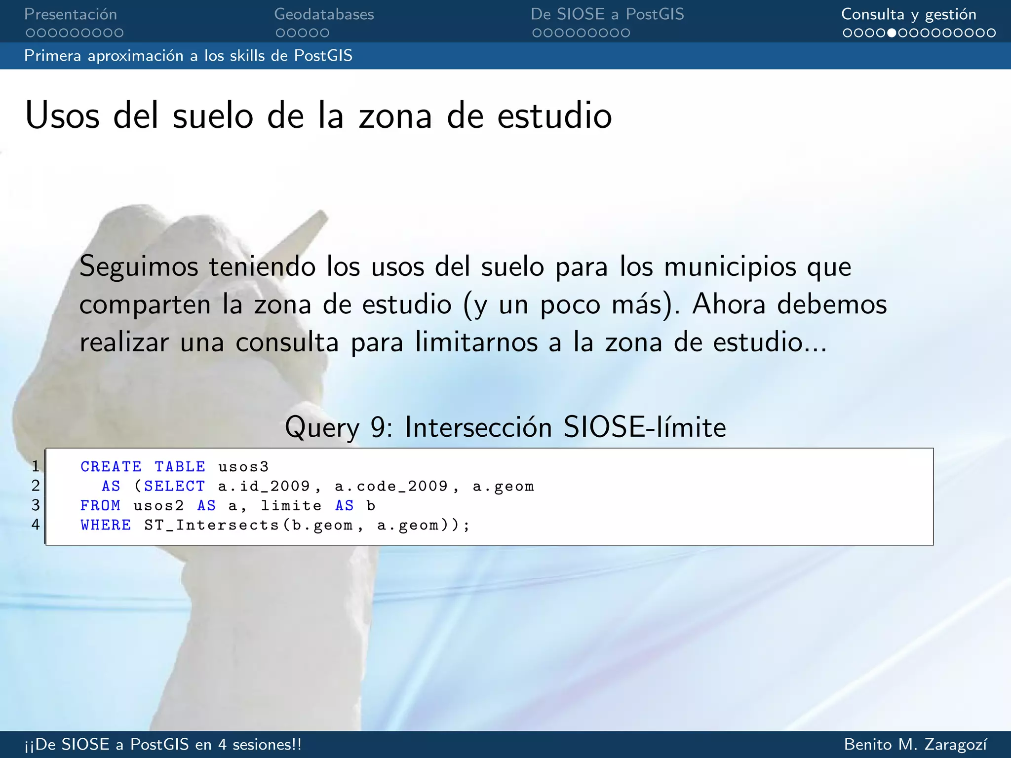Presentaci´on Geodatabases De SIOSE a PostGIS Consulta y gesti´on
Primera aproximaci´on a los skills de PostGIS
Usos del suelo de la zona de estudio
Seguimos teniendo los usos del suelo para los municipios que
comparten la zona de estudio (y un poco m´as). Ahora debemos
realizar una consulta para limitarnos a la zona de estudio...
Query 9: Intersecci´on SIOSE-l´ımite
1 CREATE TABLE usos3
2 AS (SELECT a.id_2009 , a.code_2009 , a.geom
3 FROM usos2 AS a, limite AS b
4 WHERE ST_Intersects (b.geom , a.geom));
¡¡De SIOSE a PostGIS en 4 sesiones!! Benito M. Zaragoz´ı
 