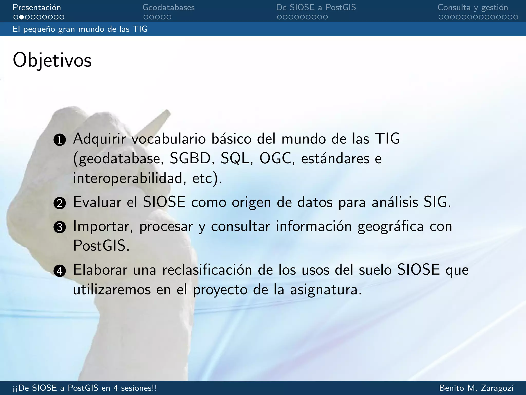 Presentaci´on Geodatabases De SIOSE a PostGIS Consulta y gesti´on
El peque˜no gran mundo de las TIG
Objetivos
1 Adquirir vocabulario b´asico del mundo de las TIG
(geodatabase, SGBD, SQL, OGC, est´andares e
interoperabilidad, etc).
2 Evaluar el SIOSE como origen de datos para an´alisis SIG.
3 Importar, procesar y consultar informaci´on geogr´aﬁca con
PostGIS.
4 Elaborar una reclasiﬁcaci´on de los usos del suelo SIOSE que
utilizaremos en el proyecto de la asignatura.
¡¡De SIOSE a PostGIS en 4 sesiones!! Benito M. Zaragoz´ı
 